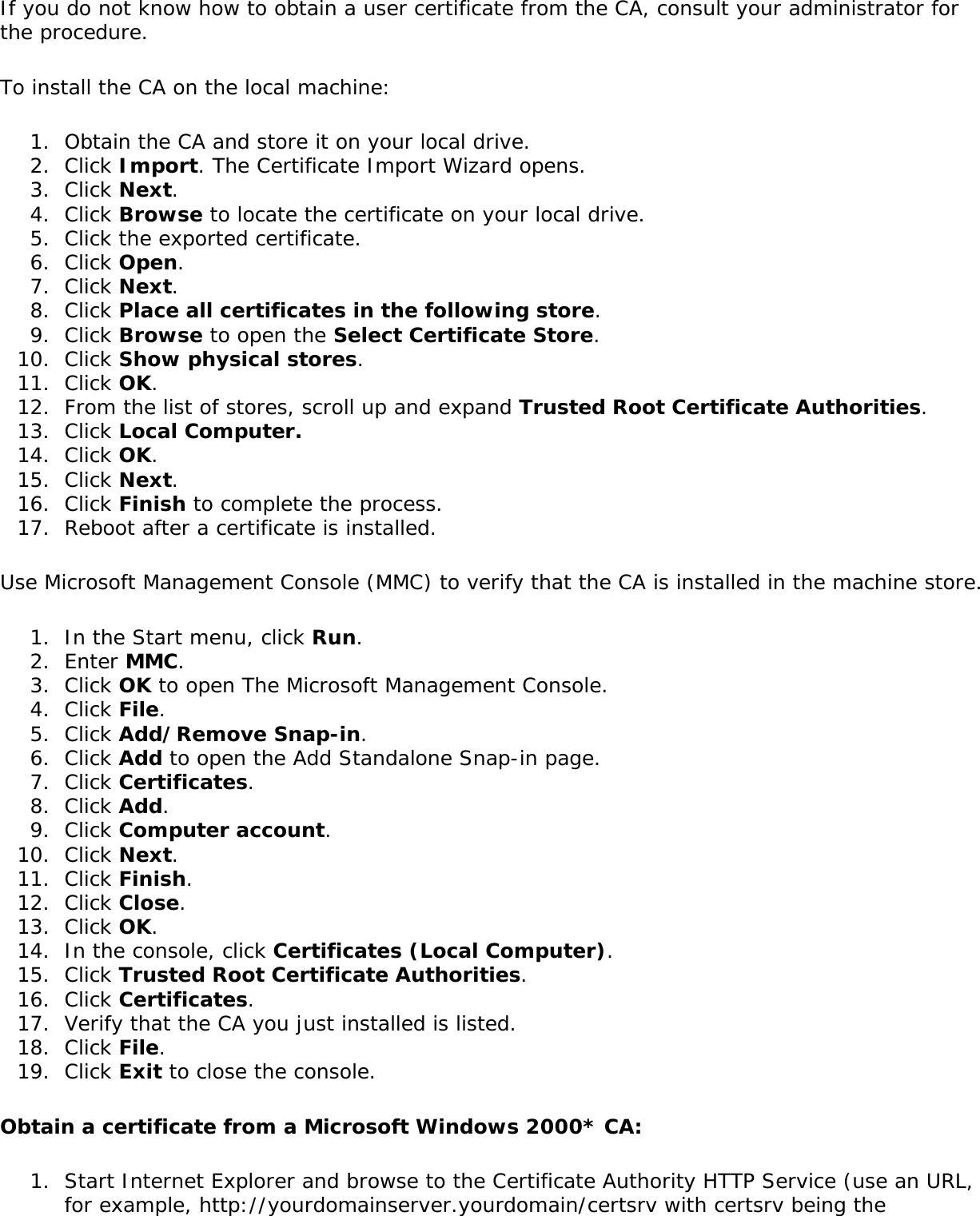 If you do not know how to obtain a user certificate from the CA, consult your administrator for the procedure.To install the CA on the local machine:1.  Obtain the CA and store it on your local drive.2.  Click Import. The Certificate Import Wizard opens.3.  Click Next.4.  Click Browse to locate the certificate on your local drive.5.  Click the exported certificate.6.  Click Open.7.  Click Next.8.  Click Place all certificates in the following store.9.  Click Browse to open the Select Certificate Store.10.  Click Show physical stores.11.  Click OK.12.  From the list of stores, scroll up and expand Trusted Root Certificate Authorities.13.  Click Local Computer.14.  Click OK.15.  Click Next.16.  Click Finish to complete the process.17.  Reboot after a certificate is installed.Use Microsoft Management Console (MMC) to verify that the CA is installed in the machine store.1.  In the Start menu, click Run.2.  Enter MMC.3.  Click OK to open The Microsoft Management Console.4.  Click File.5.  Click Add/Remove Snap-in.6.  Click Add to open the Add Standalone Snap-in page.7.  Click Certificates.8.  Click Add.9.  Click Computer account.10.  Click Next.11.  Click Finish.12.  Click Close.13.  Click OK.14.  In the console, click Certificates (Local Computer).15.  Click Trusted Root Certificate Authorities.16.  Click Certificates.17.  Verify that the CA you just installed is listed.18.  Click File.19.  Click Exit to close the console.Obtain a certificate from a Microsoft Windows 2000* CA:1.  Start Internet Explorer and browse to the Certificate Authority HTTP Service (use an URL, for example, http://yourdomainserver.yourdomain/certsrv with certsrv being the 