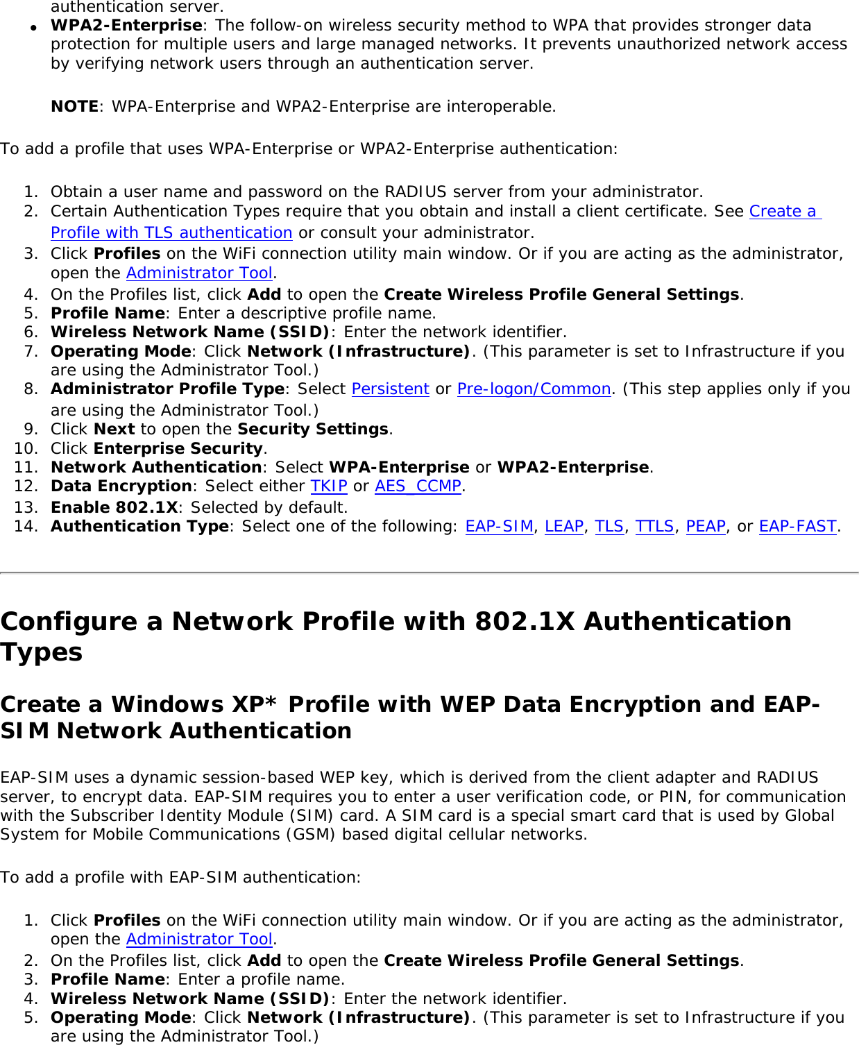 authentication server.●     WPA2-Enterprise: The follow-on wireless security method to WPA that provides stronger data protection for multiple users and large managed networks. It prevents unauthorized network access by verifying network users through an authentication server.NOTE: WPA-Enterprise and WPA2-Enterprise are interoperable.To add a profile that uses WPA-Enterprise or WPA2-Enterprise authentication: 1.  Obtain a user name and password on the RADIUS server from your administrator.2.  Certain Authentication Types require that you obtain and install a client certificate. See Create a Profile with TLS authentication or consult your administrator. 3.  Click Profiles on the WiFi connection utility main window. Or if you are acting as the administrator, open the Administrator Tool. 4.  On the Profiles list, click Add to open the Create Wireless Profile General Settings.5.  Profile Name: Enter a descriptive profile name.6.  Wireless Network Name (SSID): Enter the network identifier.7.  Operating Mode: Click Network (Infrastructure). (This parameter is set to Infrastructure if you are using the Administrator Tool.)8.  Administrator Profile Type: Select Persistent or Pre-logon/Common. (This step applies only if you are using the Administrator Tool.)9.  Click Next to open the Security Settings.10.  Click Enterprise Security.11.  Network Authentication: Select WPA-Enterprise or WPA2-Enterprise. 12.  Data Encryption: Select either TKIP or AES_CCMP.13.  Enable 802.1X: Selected by default. 14.  Authentication Type: Select one of the following: EAP-SIM, LEAP, TLS, TTLS, PEAP, or EAP-FAST.Configure a Network Profile with 802.1X Authentication Types Create a Windows XP* Profile with WEP Data Encryption and EAP-SIM Network AuthenticationEAP-SIM uses a dynamic session-based WEP key, which is derived from the client adapter and RADIUS server, to encrypt data. EAP-SIM requires you to enter a user verification code, or PIN, for communication with the Subscriber Identity Module (SIM) card. A SIM card is a special smart card that is used by Global System for Mobile Communications (GSM) based digital cellular networks.To add a profile with EAP-SIM authentication:1.  Click Profiles on the WiFi connection utility main window. Or if you are acting as the administrator, open the Administrator Tool. 2.  On the Profiles list, click Add to open the Create Wireless Profile General Settings.3.  Profile Name: Enter a profile name.4.  Wireless Network Name (SSID): Enter the network identifier.5.  Operating Mode: Click Network (Infrastructure). (This parameter is set to Infrastructure if you are using the Administrator Tool.)