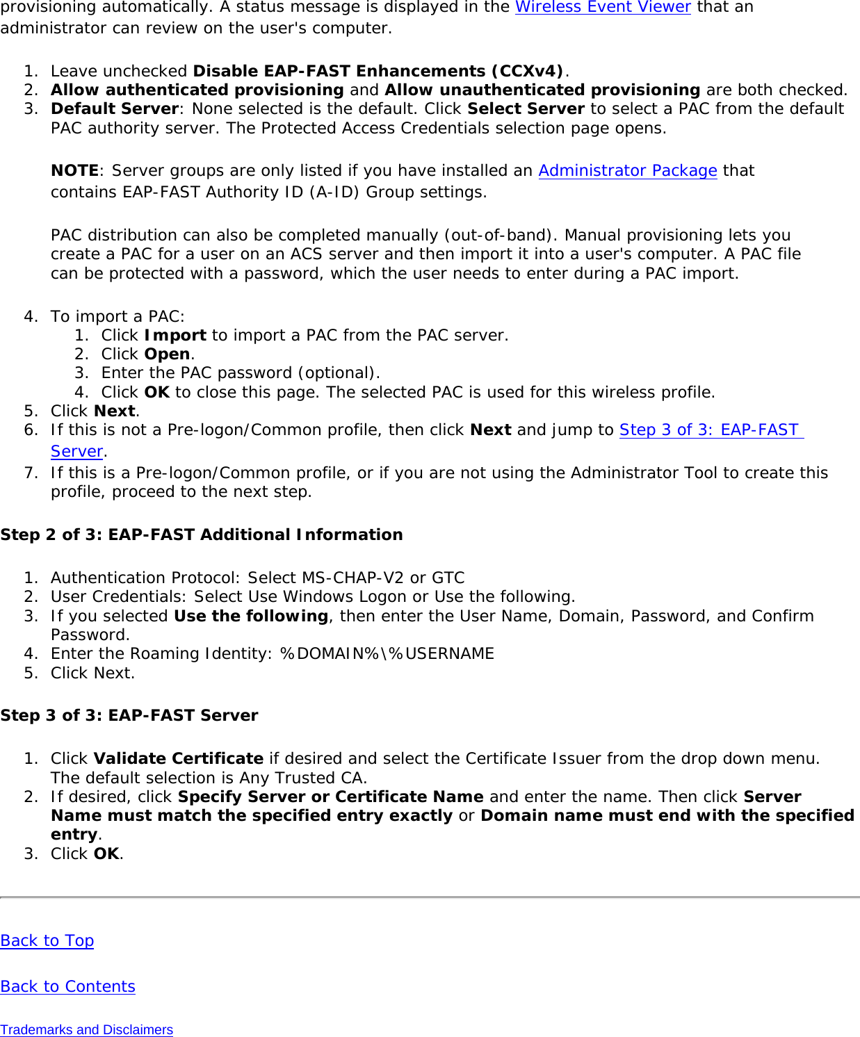 provisioning automatically. A status message is displayed in the Wireless Event Viewer that an administrator can review on the user&apos;s computer.1.  Leave unchecked Disable EAP-FAST Enhancements (CCXv4).2.  Allow authenticated provisioning and Allow unauthenticated provisioning are both checked.3.  Default Server: None selected is the default. Click Select Server to select a PAC from the default PAC authority server. The Protected Access Credentials selection page opens.NOTE: Server groups are only listed if you have installed an Administrator Package that contains EAP-FAST Authority ID (A-ID) Group settings.PAC distribution can also be completed manually (out-of-band). Manual provisioning lets you create a PAC for a user on an ACS server and then import it into a user&apos;s computer. A PAC file can be protected with a password, which the user needs to enter during a PAC import.4.  To import a PAC:1.  Click Import to import a PAC from the PAC server.2.  Click Open.3.  Enter the PAC password (optional).4.  Click OK to close this page. The selected PAC is used for this wireless profile.5.  Click Next. 6.  If this is not a Pre-logon/Common profile, then click Next and jump to Step 3 of 3: EAP-FAST Server. 7.  If this is a Pre-logon/Common profile, or if you are not using the Administrator Tool to create this profile, proceed to the next step.Step 2 of 3: EAP-FAST Additional Information1.  Authentication Protocol: Select MS-CHAP-V2 or GTC2.  User Credentials: Select Use Windows Logon or Use the following. 3.  If you selected Use the following, then enter the User Name, Domain, Password, and Confirm Password. 4.  Enter the Roaming Identity: %DOMAIN%\%USERNAME5.  Click Next.Step 3 of 3: EAP-FAST Server 1.  Click Validate Certificate if desired and select the Certificate Issuer from the drop down menu. The default selection is Any Trusted CA. 2.  If desired, click Specify Server or Certificate Name and enter the name. Then click Server Name must match the specified entry exactly or Domain name must end with the specified entry. 3.  Click OK.Back to TopBack to ContentsTrademarks and Disclaimers