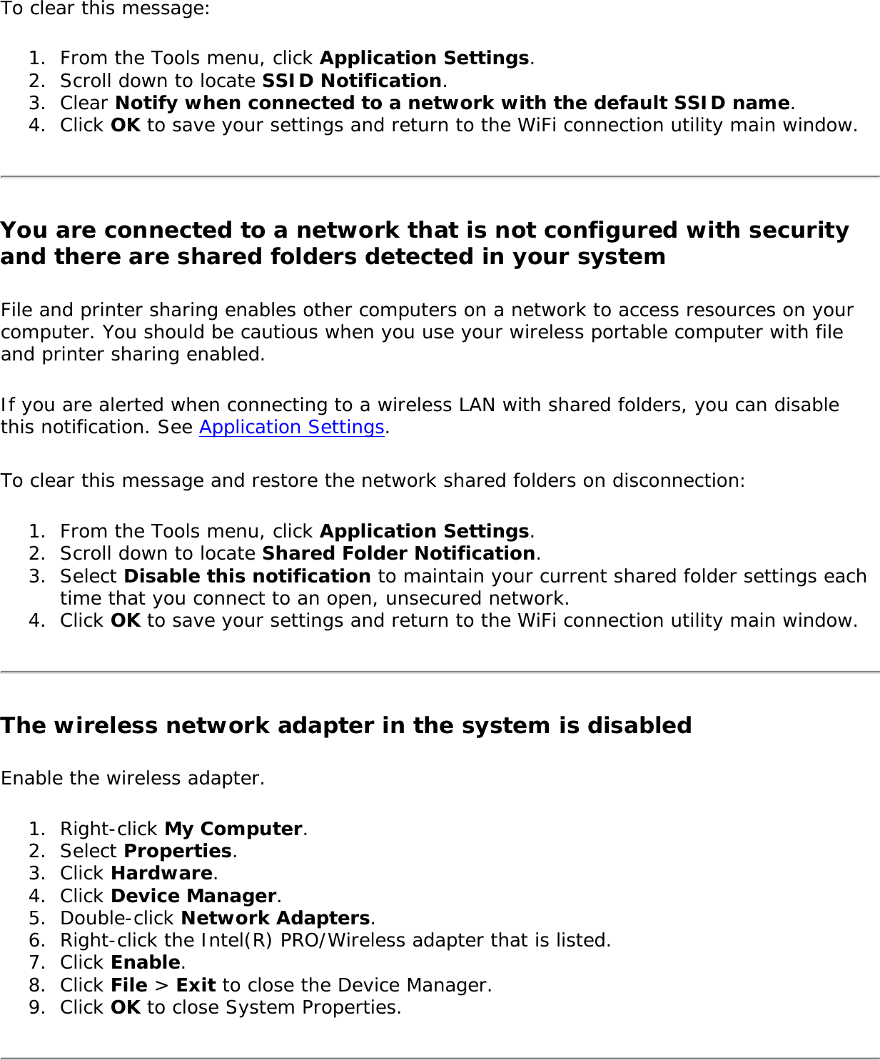 To clear this message:1.  From the Tools menu, click Application Settings.2.  Scroll down to locate SSID Notification.3.  Clear Notify when connected to a network with the default SSID name.4.  Click OK to save your settings and return to the WiFi connection utility main window.You are connected to a network that is not configured with security and there are shared folders detected in your systemFile and printer sharing enables other computers on a network to access resources on your computer. You should be cautious when you use your wireless portable computer with file and printer sharing enabled. If you are alerted when connecting to a wireless LAN with shared folders, you can disable this notification. See Application Settings.To clear this message and restore the network shared folders on disconnection:1.  From the Tools menu, click Application Settings.2.  Scroll down to locate Shared Folder Notification.3.  Select Disable this notification to maintain your current shared folder settings each time that you connect to an open, unsecured network.4.  Click OK to save your settings and return to the WiFi connection utility main window.The wireless network adapter in the system is disabledEnable the wireless adapter.1.  Right-click My Computer.2.  Select Properties.3.  Click Hardware.4.  Click Device Manager.5.  Double-click Network Adapters.6.  Right-click the Intel(R) PRO/Wireless adapter that is listed.7.  Click Enable.8.  Click File &gt; Exit to close the Device Manager.9.  Click OK to close System Properties.