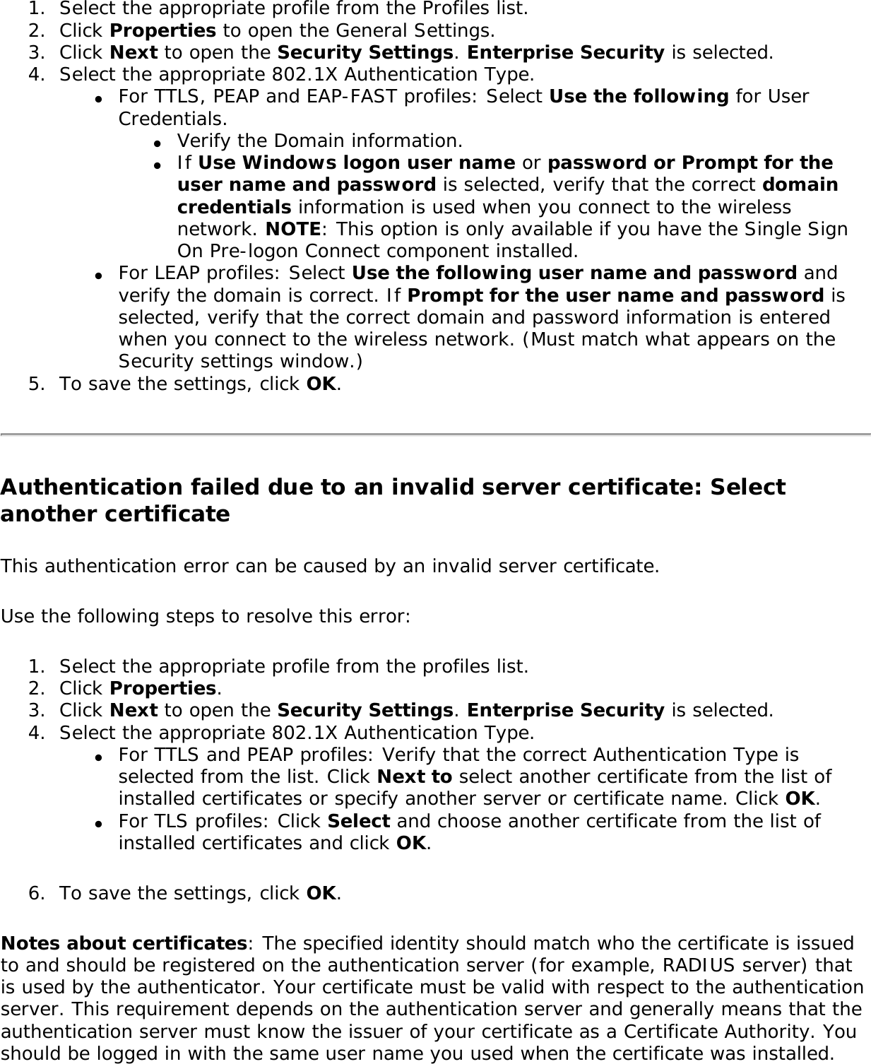 1.  Select the appropriate profile from the Profiles list.2.  Click Properties to open the General Settings.3.  Click Next to open the Security Settings. Enterprise Security is selected.4.  Select the appropriate 802.1X Authentication Type. ●     For TTLS, PEAP and EAP-FAST profiles: Select Use the following for User Credentials. ●     Verify the Domain information. ●     If Use Windows logon user name or password or Prompt for the user name and password is selected, verify that the correct domain credentials information is used when you connect to the wireless network. NOTE: This option is only available if you have the Single Sign On Pre-logon Connect component installed. ●     For LEAP profiles: Select Use the following user name and password and verify the domain is correct. If Prompt for the user name and password is selected, verify that the correct domain and password information is entered when you connect to the wireless network. (Must match what appears on the Security settings window.) 5.  To save the settings, click OK. Authentication failed due to an invalid server certificate: Select another certificate This authentication error can be caused by an invalid server certificate. Use the following steps to resolve this error: 1.  Select the appropriate profile from the profiles list. 2.  Click Properties. 3.  Click Next to open the Security Settings. Enterprise Security is selected. 4.  Select the appropriate 802.1X Authentication Type. ●     For TTLS and PEAP profiles: Verify that the correct Authentication Type is selected from the list. Click Next to select another certificate from the list of installed certificates or specify another server or certificate name. Click OK.●     For TLS profiles: Click Select and choose another certificate from the list of installed certificates and click OK.6.  To save the settings, click OK. Notes about certificates: The specified identity should match who the certificate is issued to and should be registered on the authentication server (for example, RADIUS server) that is used by the authenticator. Your certificate must be valid with respect to the authentication server. This requirement depends on the authentication server and generally means that the authentication server must know the issuer of your certificate as a Certificate Authority. You should be logged in with the same user name you used when the certificate was installed. 