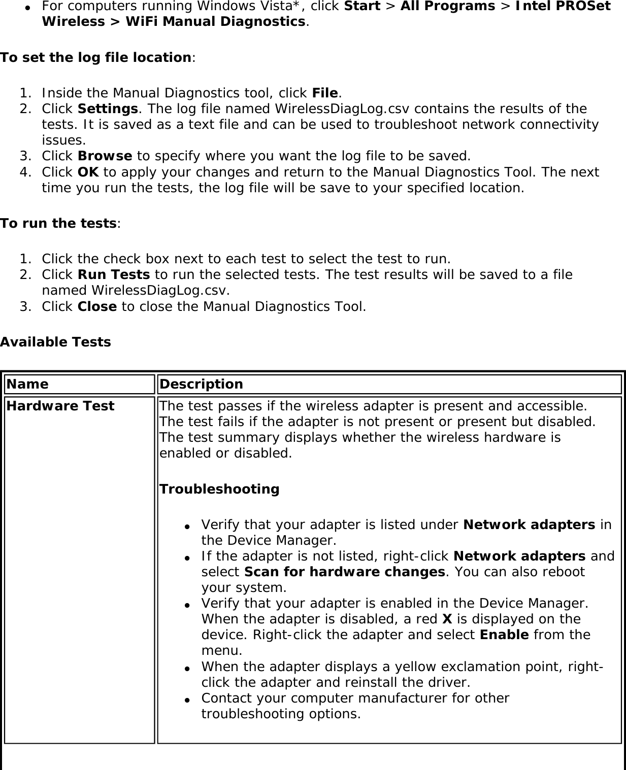 ●     For computers running Windows Vista*, click Start &gt; All Programs &gt; Intel PROSet Wireless &gt; WiFi Manual Diagnostics. To set the log file location:1.  Inside the Manual Diagnostics tool, click File.2.  Click Settings. The log file named WirelessDiagLog.csv contains the results of the tests. It is saved as a text file and can be used to troubleshoot network connectivity issues.3.  Click Browse to specify where you want the log file to be saved. 4.  Click OK to apply your changes and return to the Manual Diagnostics Tool. The next time you run the tests, the log file will be save to your specified location. To run the tests:1.  Click the check box next to each test to select the test to run.2.  Click Run Tests to run the selected tests. The test results will be saved to a file named WirelessDiagLog.csv. 3.  Click Close to close the Manual Diagnostics Tool.Available TestsName DescriptionHardware Test The test passes if the wireless adapter is present and accessible. The test fails if the adapter is not present or present but disabled. The test summary displays whether the wireless hardware is enabled or disabled.Troubleshooting●     Verify that your adapter is listed under Network adapters in the Device Manager.●     If the adapter is not listed, right-click Network adapters and select Scan for hardware changes. You can also reboot your system.●     Verify that your adapter is enabled in the Device Manager. When the adapter is disabled, a red X is displayed on the device. Right-click the adapter and select Enable from the menu.●     When the adapter displays a yellow exclamation point, right-click the adapter and reinstall the driver.●     Contact your computer manufacturer for other troubleshooting options.