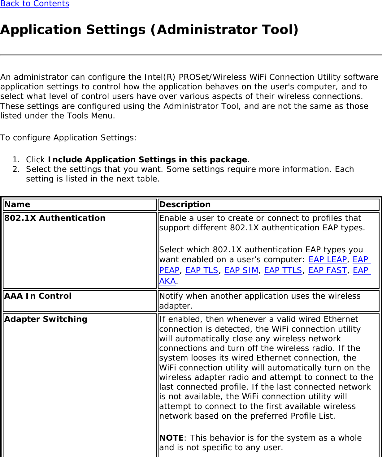 Back to ContentsApplication Settings (Administrator Tool)An administrator can configure the Intel(R) PROSet/Wireless WiFi Connection Utility software application settings to control how the application behaves on the user&apos;s computer, and to select what level of control users have over various aspects of their wireless connections. These settings are configured using the Administrator Tool, and are not the same as those listed under the Tools Menu. To configure Application Settings: 1.  Click Include Application Settings in this package.2.  Select the settings that you want. Some settings require more information. Each setting is listed in the next table.Name Description802.1X Authentication  Enable a user to create or connect to profiles that support different 802.1X authentication EAP types. Select which 802.1X authentication EAP types you want enabled on a user’s computer: EAP LEAP, EAP PEAP, EAP TLS, EAP SIM, EAP TTLS, EAP FAST, EAP AKA. AAA In Control  Notify when another application uses the wireless adapter. Adapter Switching If enabled, then whenever a valid wired Ethernet connection is detected, the WiFi connection utility will automatically close any wireless network connections and turn off the wireless radio. If the system looses its wired Ethernet connection, the WiFi connection utility will automatically turn on the wireless adapter radio and attempt to connect to the last connected profile. If the last connected network is not available, the WiFi connection utility will attempt to connect to the first available wireless network based on the preferred Profile List. NOTE: This behavior is for the system as a whole and is not specific to any user. 