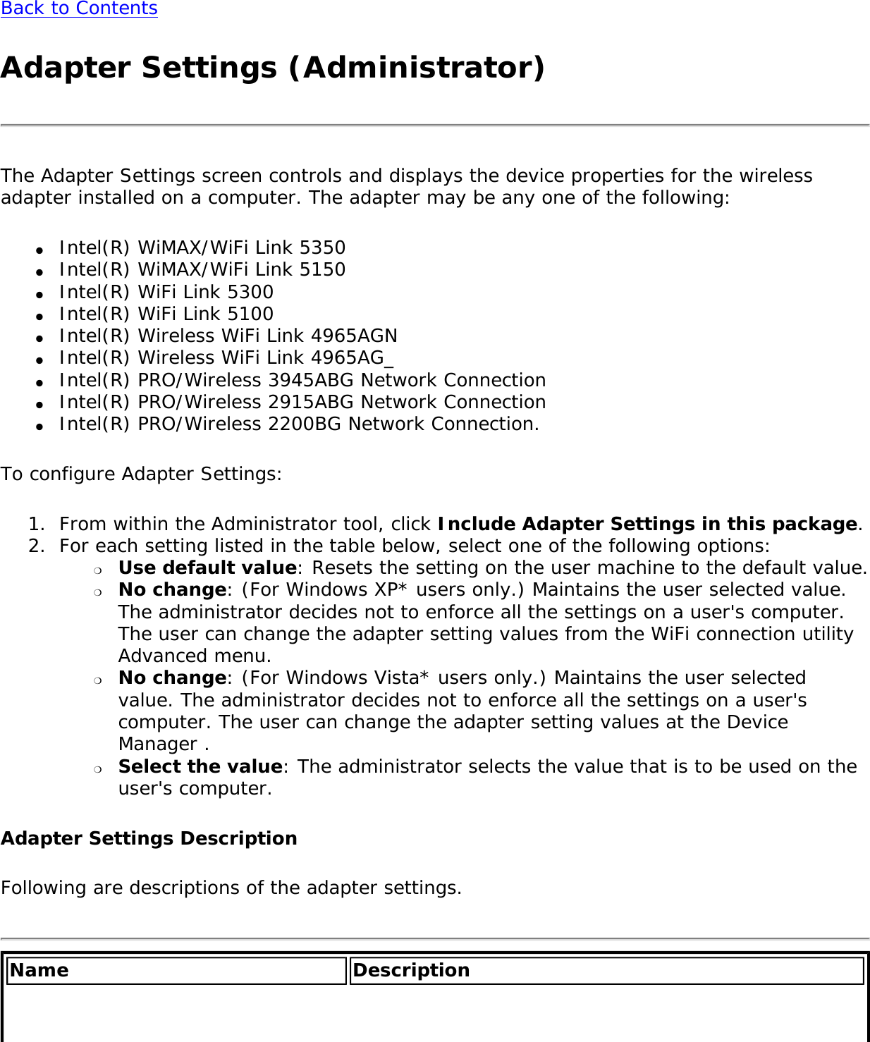 Back to ContentsAdapter Settings (Administrator) The Adapter Settings screen controls and displays the device properties for the wireless adapter installed on a computer. The adapter may be any one of the following:●     Intel(R) WiMAX/WiFi Link 5350●     Intel(R) WiMAX/WiFi Link 5150●     Intel(R) WiFi Link 5300●     Intel(R) WiFi Link 5100●     Intel(R) Wireless WiFi Link 4965AGN●     Intel(R) Wireless WiFi Link 4965AG_ ●     Intel(R) PRO/Wireless 3945ABG Network Connection●     Intel(R) PRO/Wireless 2915ABG Network Connection●     Intel(R) PRO/Wireless 2200BG Network Connection.To configure Adapter Settings:1.  From within the Administrator tool, click Include Adapter Settings in this package.2.  For each setting listed in the table below, select one of the following options: ❍     Use default value: Resets the setting on the user machine to the default value.❍     No change: (For Windows XP* users only.) Maintains the user selected value. The administrator decides not to enforce all the settings on a user&apos;s computer. The user can change the adapter setting values from the WiFi connection utility Advanced menu. ❍     No change: (For Windows Vista* users only.) Maintains the user selected value. The administrator decides not to enforce all the settings on a user&apos;s computer. The user can change the adapter setting values at the Device Manager .❍     Select the value: The administrator selects the value that is to be used on the user&apos;s computer.Adapter Settings DescriptionFollowing are descriptions of the adapter settings. Name Description