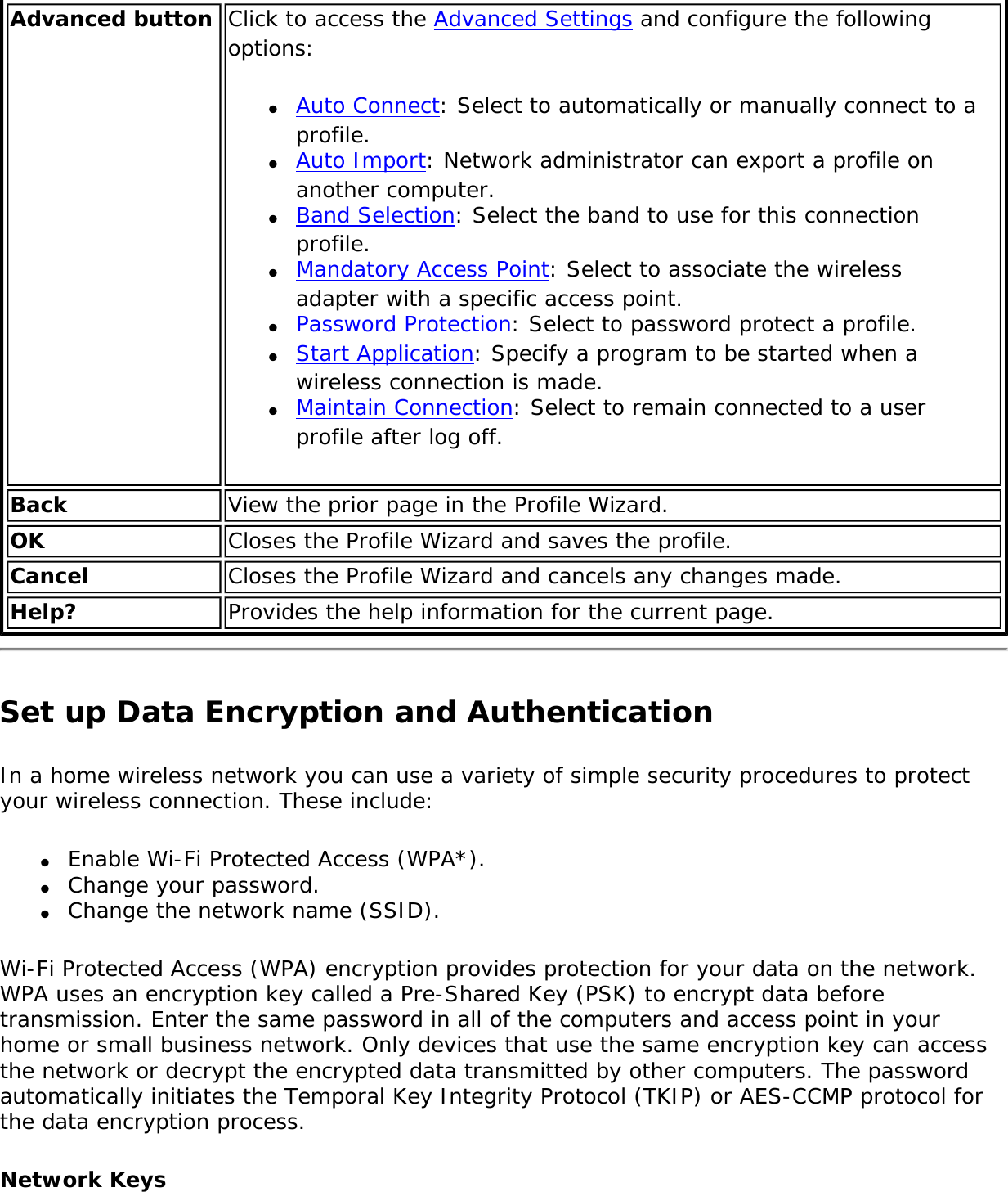 Advanced button Click to access the Advanced Settings and configure the following options:●     Auto Connect: Select to automatically or manually connect to a profile. ●     Auto Import: Network administrator can export a profile on another computer.●     Band Selection: Select the band to use for this connection profile.●     Mandatory Access Point: Select to associate the wireless adapter with a specific access point. ●     Password Protection: Select to password protect a profile. ●     Start Application: Specify a program to be started when a wireless connection is made. ●     Maintain Connection: Select to remain connected to a user profile after log off. Back  View the prior page in the Profile Wizard.OK  Closes the Profile Wizard and saves the profile.Cancel  Closes the Profile Wizard and cancels any changes made.Help? Provides the help information for the current page.Set up Data Encryption and AuthenticationIn a home wireless network you can use a variety of simple security procedures to protect your wireless connection. These include:●     Enable Wi-Fi Protected Access (WPA*).●     Change your password.●     Change the network name (SSID).Wi-Fi Protected Access (WPA) encryption provides protection for your data on the network. WPA uses an encryption key called a Pre-Shared Key (PSK) to encrypt data before transmission. Enter the same password in all of the computers and access point in your home or small business network. Only devices that use the same encryption key can access the network or decrypt the encrypted data transmitted by other computers. The password automatically initiates the Temporal Key Integrity Protocol (TKIP) or AES-CCMP protocol for the data encryption process.Network Keys