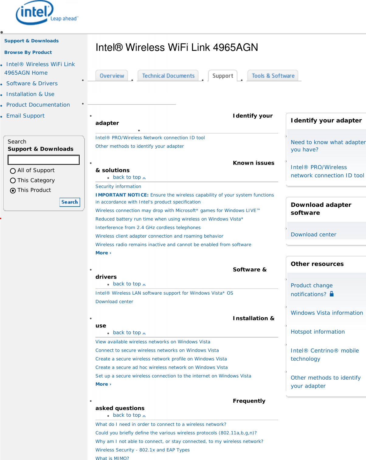 ●     ●     ■     Intel.com■       Worldwide ■     About Intel■     Press Room■     Contact Us❍      ❍      ❍      ❍      ❍     Support &amp; Downloads    Browse By Product   ●     Intel® Wireless WiFi Link 4965AGN Home ●     Software &amp; Drivers ●     Installation &amp; Use ●     Product Documentation ●     Email Support   Search Support &amp; DownloadsAll of SupportThis CategoryThis Product  Intel® Wireless WiFi Link 4965AGN ●       ●       ●       ●       ●      ●      Identify your adapter●      Intel® PRO/Wireless Network connection ID tool Other methods to identify your adapter  ●      Known issues &amp; solutions●     back to top Security information IMPORTANT NOTICE: Ensure the wireless capability of your system functions in accordance with Intel&apos;s product specification Wireless connection may drop with Microsoft* games for Windows LIVE™Reduced battery run time when using wireless on Windows Vista* Interference from 2.4 GHz cordless telephones Wireless client adapter connection and roaming behavior Wireless radio remains inactive and cannot be enabled from software More ›  ●      Software &amp; drivers●     back to top Intel® Wireless LAN software support for Windows Vista* OS Download center   ●      Installation &amp; use●     back to top View available wireless networks on Windows Vista Connect to secure wireless networks on Windows Vista Create a secure wireless network profile on Windows Vista Create a secure ad hoc wireless network on Windows Vista Set up a secure wireless connection to the internet on Windows Vista More ›   ●      Frequently asked questions●     back to top What do I need in order to connect to a wireless network? Could you briefly define the various wireless protocols (802.11a,b,g,n)? Why am I not able to connect, or stay connected, to my wireless network? Wireless Security - 802.1x and EAP Types What is MIMO?  Identify your adapter ❍     Need to know what adapter you have? ❍     Intel® PRO/Wireless network connection ID tool   Download adapter software ❍     Download center    Other resources ❍     Product change notifications?  ❍     Windows Vista information  ❍     Hotspot information  ❍     Intel® Centrino® mobile technology  ❍     Other methods to identify your adapter  