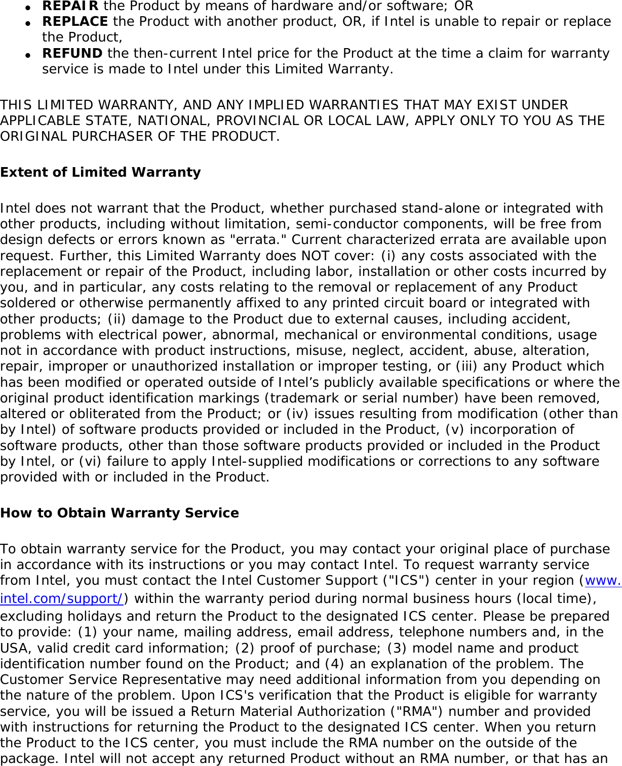 ●     REPAIR the Product by means of hardware and/or software; OR●     REPLACE the Product with another product, OR, if Intel is unable to repair or replace the Product,●     REFUND the then-current Intel price for the Product at the time a claim for warranty service is made to Intel under this Limited Warranty.THIS LIMITED WARRANTY, AND ANY IMPLIED WARRANTIES THAT MAY EXIST UNDER APPLICABLE STATE, NATIONAL, PROVINCIAL OR LOCAL LAW, APPLY ONLY TO YOU AS THE ORIGINAL PURCHASER OF THE PRODUCT.Extent of Limited WarrantyIntel does not warrant that the Product, whether purchased stand-alone or integrated with other products, including without limitation, semi-conductor components, will be free from design defects or errors known as &quot;errata.&quot; Current characterized errata are available upon request. Further, this Limited Warranty does NOT cover: (i) any costs associated with the replacement or repair of the Product, including labor, installation or other costs incurred by you, and in particular, any costs relating to the removal or replacement of any Product soldered or otherwise permanently affixed to any printed circuit board or integrated with other products; (ii) damage to the Product due to external causes, including accident, problems with electrical power, abnormal, mechanical or environmental conditions, usage not in accordance with product instructions, misuse, neglect, accident, abuse, alteration, repair, improper or unauthorized installation or improper testing, or (iii) any Product which has been modified or operated outside of Intel’s publicly available specifications or where the original product identification markings (trademark or serial number) have been removed, altered or obliterated from the Product; or (iv) issues resulting from modification (other than by Intel) of software products provided or included in the Product, (v) incorporation of software products, other than those software products provided or included in the Product by Intel, or (vi) failure to apply Intel-supplied modifications or corrections to any software provided with or included in the Product.How to Obtain Warranty ServiceTo obtain warranty service for the Product, you may contact your original place of purchase in accordance with its instructions or you may contact Intel. To request warranty service from Intel, you must contact the Intel Customer Support (&quot;ICS&quot;) center in your region (www.intel.com/support/) within the warranty period during normal business hours (local time), excluding holidays and return the Product to the designated ICS center. Please be prepared to provide: (1) your name, mailing address, email address, telephone numbers and, in the USA, valid credit card information; (2) proof of purchase; (3) model name and product identification number found on the Product; and (4) an explanation of the problem. The Customer Service Representative may need additional information from you depending on the nature of the problem. Upon ICS&apos;s verification that the Product is eligible for warranty service, you will be issued a Return Material Authorization (&quot;RMA&quot;) number and provided with instructions for returning the Product to the designated ICS center. When you return the Product to the ICS center, you must include the RMA number on the outside of the package. Intel will not accept any returned Product without an RMA number, or that has an 