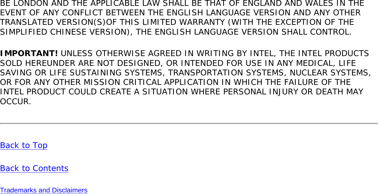 BE LONDON AND THE APPLICABLE LAW SHALL BE THAT OF ENGLAND AND WALES IN THE EVENT OF ANY CONFLICT BETWEEN THE ENGLISH LANGUAGE VERSION AND ANY OTHER TRANSLATED VERSION(S)OF THIS LIMITED WARRANTY (WITH THE EXCEPTION OF THE SIMPLIFIED CHINESE VERSION), THE ENGLISH LANGUAGE VERSION SHALL CONTROL.IMPORTANT! UNLESS OTHERWISE AGREED IN WRITING BY INTEL, THE INTEL PRODUCTS SOLD HEREUNDER ARE NOT DESIGNED, OR INTENDED FOR USE IN ANY MEDICAL, LIFE SAVING OR LIFE SUSTAINING SYSTEMS, TRANSPORTATION SYSTEMS, NUCLEAR SYSTEMS, OR FOR ANY OTHER MISSION CRITICAL APPLICATION IN WHICH THE FAILURE OF THE INTEL PRODUCT COULD CREATE A SITUATION WHERE PERSONAL INJURY OR DEATH MAY OCCUR.Back to TopBack to ContentsTrademarks and Disclaimers