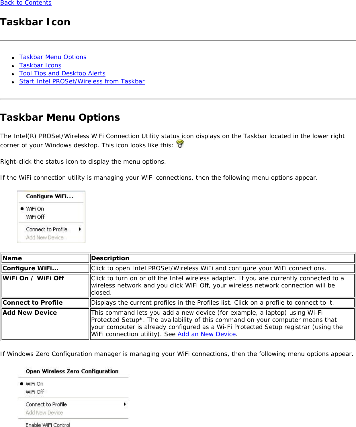 Back to ContentsTaskbar Icon●     Taskbar Menu Options●     Taskbar Icons●     Tool Tips and Desktop Alerts●     Start Intel PROSet/Wireless from TaskbarTaskbar Menu OptionsThe Intel(R) PROSet/Wireless WiFi Connection Utility status icon displays on the Taskbar located in the lower right corner of your Windows desktop. This icon looks like this: Right-click the status icon to display the menu options.If the WiFi connection utility is managing your WiFi connections, then the following menu options appear. Name DescriptionConfigure WiFi... Click to open Intel PROSet/Wireless WiFi and configure your WiFi connections.WiFi On / WiFi Off Click to turn on or off the Intel wireless adapter. If you are currently connected to a wireless network and you click WiFi Off, your wireless network connection will be closed.Connect to Profile Displays the current profiles in the Profiles list. Click on a profile to connect to it.Add New Device  This command lets you add a new device (for example, a laptop) using Wi-Fi Protected Setup*. The availability of this command on your computer means that your computer is already configured as a Wi-Fi Protected Setup registrar (using the WiFi connection utility). See Add an New Device. If Windows Zero Configuration manager is managing your WiFi connections, then the following menu options appear.  