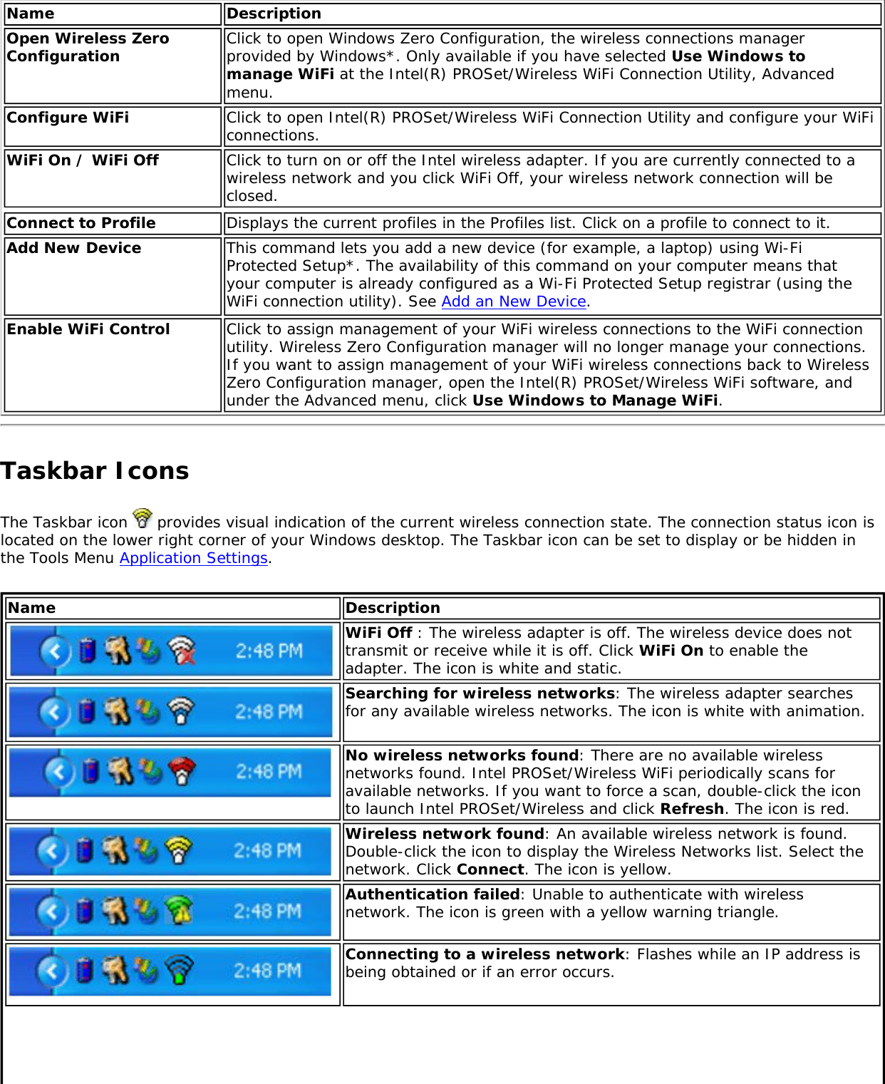 Name DescriptionOpen Wireless Zero Configuration  Click to open Windows Zero Configuration, the wireless connections manager provided by Windows*. Only available if you have selected Use Windows to manage WiFi at the Intel(R) PROSet/Wireless WiFi Connection Utility, Advanced menu. Configure WiFi Click to open Intel(R) PROSet/Wireless WiFi Connection Utility and configure your WiFi connections.WiFi On / WiFi Off Click to turn on or off the Intel wireless adapter. If you are currently connected to a wireless network and you click WiFi Off, your wireless network connection will be closed.Connect to Profile Displays the current profiles in the Profiles list. Click on a profile to connect to it. Add New Device  This command lets you add a new device (for example, a laptop) using Wi-Fi Protected Setup*. The availability of this command on your computer means that your computer is already configured as a Wi-Fi Protected Setup registrar (using the WiFi connection utility). See Add an New Device. Enable WiFi Control  Click to assign management of your WiFi wireless connections to the WiFi connection utility. Wireless Zero Configuration manager will no longer manage your connections. If you want to assign management of your WiFi wireless connections back to Wireless Zero Configuration manager, open the Intel(R) PROSet/Wireless WiFi software, and under the Advanced menu, click Use Windows to Manage WiFi. Taskbar IconsThe Taskbar icon   provides visual indication of the current wireless connection state. The connection status icon is located on the lower right corner of your Windows desktop. The Taskbar icon can be set to display or be hidden in the Tools Menu Application Settings. Name DescriptionWiFi Off : The wireless adapter is off. The wireless device does not transmit or receive while it is off. Click WiFi On to enable the adapter. The icon is white and static.Searching for wireless networks: The wireless adapter searches for any available wireless networks. The icon is white with animation. No wireless networks found: There are no available wireless networks found. Intel PROSet/Wireless WiFi periodically scans for available networks. If you want to force a scan, double-click the icon to launch Intel PROSet/Wireless and click Refresh. The icon is red. Wireless network found: An available wireless network is found. Double-click the icon to display the Wireless Networks list. Select the network. Click Connect. The icon is yellow.Authentication failed: Unable to authenticate with wireless network. The icon is green with a yellow warning triangle.Connecting to a wireless network: Flashes while an IP address is being obtained or if an error occurs.