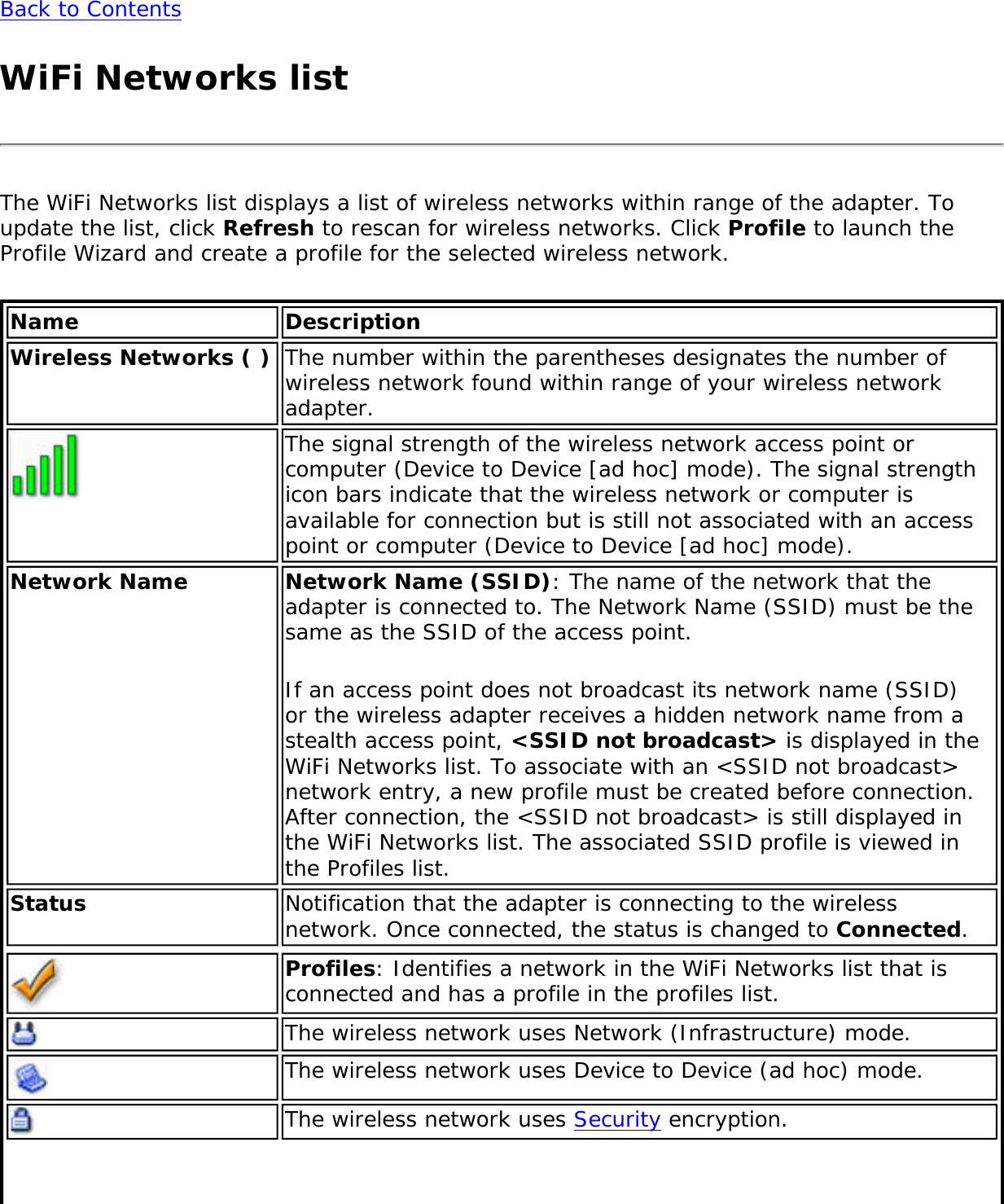 Back to ContentsWiFi Networks listThe WiFi Networks list displays a list of wireless networks within range of the adapter. To update the list, click Refresh to rescan for wireless networks. Click Profile to launch the Profile Wizard and create a profile for the selected wireless network.Name DescriptionWireless Networks ( ) The number within the parentheses designates the number of wireless network found within range of your wireless network adapter.The signal strength of the wireless network access point or computer (Device to Device [ad hoc] mode). The signal strength icon bars indicate that the wireless network or computer is available for connection but is still not associated with an access point or computer (Device to Device [ad hoc] mode).Network Name Network Name (SSID): The name of the network that the adapter is connected to. The Network Name (SSID) must be the same as the SSID of the access point. If an access point does not broadcast its network name (SSID) or the wireless adapter receives a hidden network name from a stealth access point, &lt;SSID not broadcast&gt; is displayed in the WiFi Networks list. To associate with an &lt;SSID not broadcast&gt; network entry, a new profile must be created before connection. After connection, the &lt;SSID not broadcast&gt; is still displayed in the WiFi Networks list. The associated SSID profile is viewed in the Profiles list.Status Notification that the adapter is connecting to the wireless network. Once connected, the status is changed to Connected.Profiles: Identifies a network in the WiFi Networks list that is connected and has a profile in the profiles list.The wireless network uses Network (Infrastructure) mode.The wireless network uses Device to Device (ad hoc) mode.The wireless network uses Security encryption.