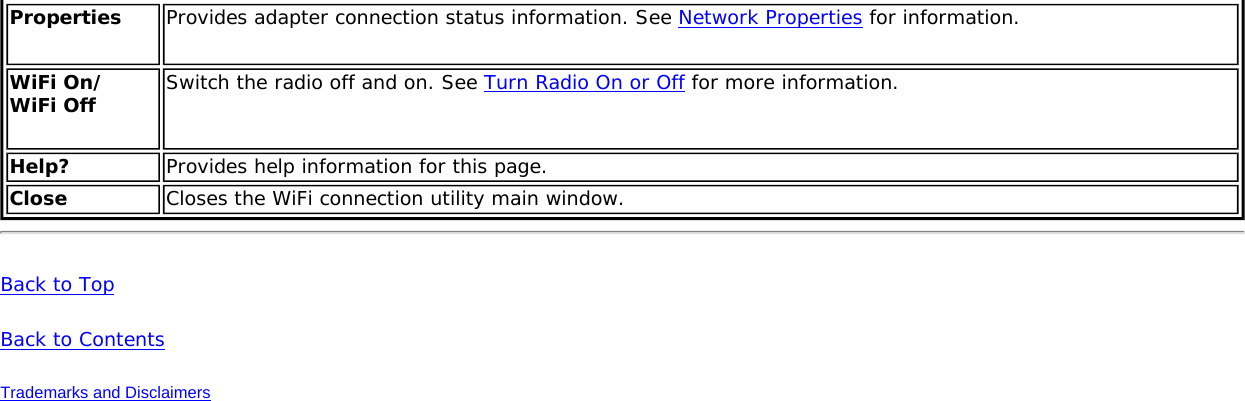 Properties  Provides adapter connection status information. See Network Properties for information.WiFi On/ WiFi Off  Switch the radio off and on. See Turn Radio On or Off for more information.Help? Provides help information for this page.Close Closes the WiFi connection utility main window.Back to TopBack to ContentsTrademarks and Disclaimers