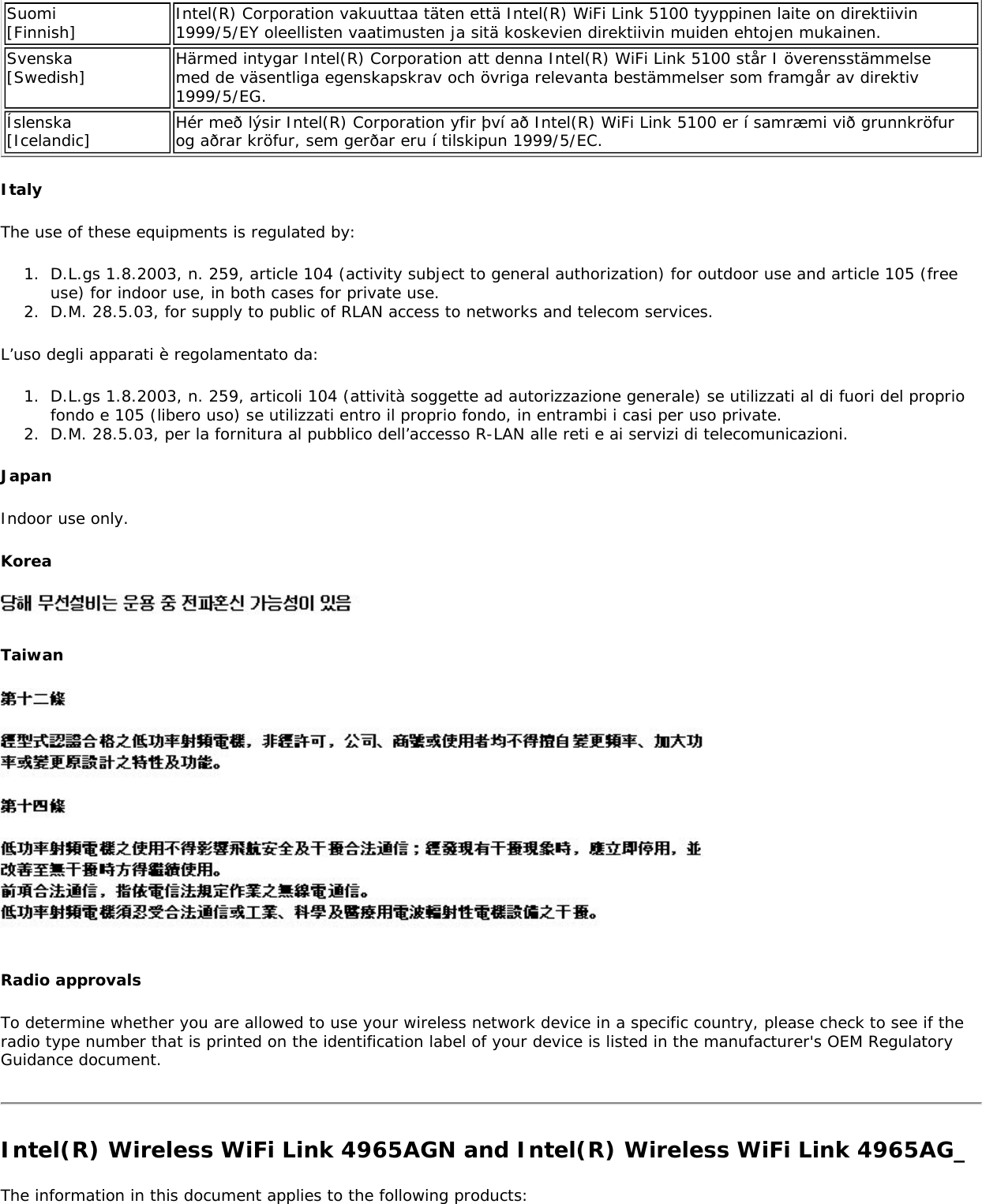 Suomi [Finnish] Intel(R) Corporation vakuuttaa täten että Intel(R) WiFi Link 5100 tyyppinen laite on direktiivin 1999/5/EY oleellisten vaatimusten ja sitä koskevien direktiivin muiden ehtojen mukainen. Svenska [Swedish] Härmed intygar Intel(R) Corporation att denna Intel(R) WiFi Link 5100 står I överensstämmelse med de väsentliga egenskapskrav och övriga relevanta bestämmelser som framgår av direktiv 1999/5/EG.Íslenska [Icelandic] Hér með lýsir Intel(R) Corporation yfir því að Intel(R) WiFi Link 5100 er í samræmi við grunnkröfur og aðrar kröfur, sem gerðar eru í tilskipun 1999/5/EC. ItalyThe use of these equipments is regulated by:1.  D.L.gs 1.8.2003, n. 259, article 104 (activity subject to general authorization) for outdoor use and article 105 (free use) for indoor use, in both cases for private use.2.  D.M. 28.5.03, for supply to public of RLAN access to networks and telecom services.L’uso degli apparati è regolamentato da:1.  D.L.gs 1.8.2003, n. 259, articoli 104 (attività soggette ad autorizzazione generale) se utilizzati al di fuori del proprio fondo e 105 (libero uso) se utilizzati entro il proprio fondo, in entrambi i casi per uso private. 2.  D.M. 28.5.03, per la fornitura al pubblico dell’accesso R-LAN alle reti e ai servizi di telecomunicazioni.JapanIndoor use only.Korea Taiwan Radio approvalsTo determine whether you are allowed to use your wireless network device in a specific country, please check to see if the radio type number that is printed on the identification label of your device is listed in the manufacturer&apos;s OEM Regulatory Guidance document.Intel(R) Wireless WiFi Link 4965AGN and Intel(R) Wireless WiFi Link 4965AG_The information in this document applies to the following products: