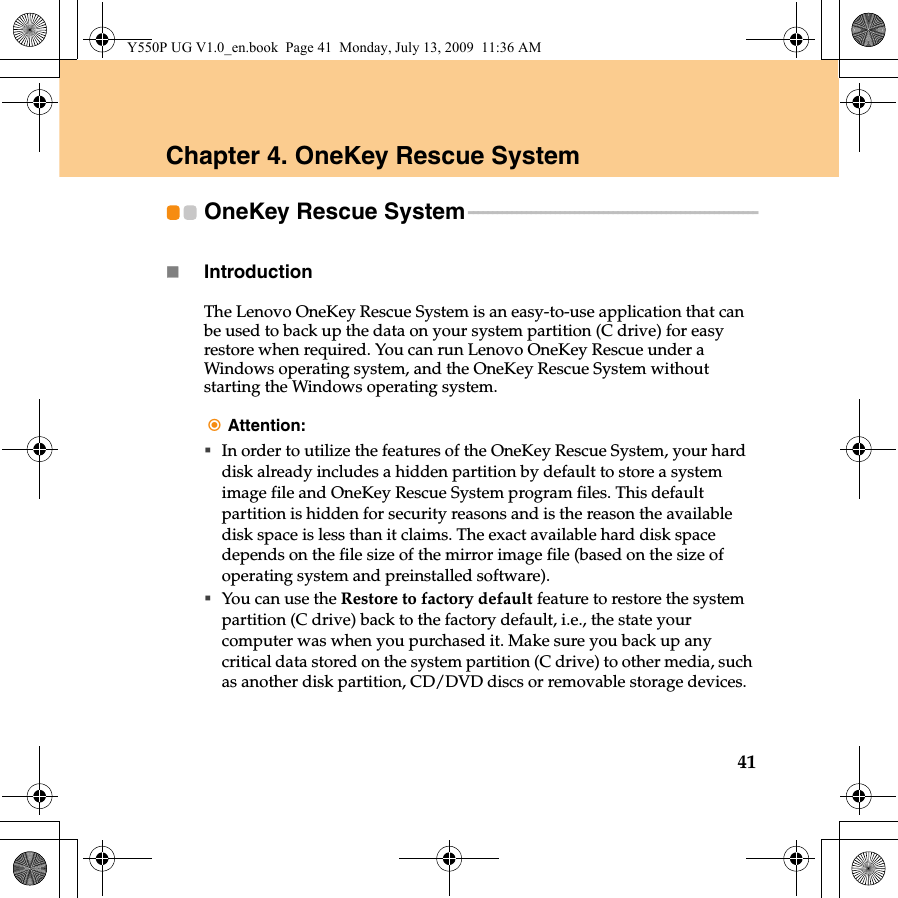 41Chapter 4. OneKey Rescue SystemOneKey Rescue System - - - - - - - - - - - - - - - - - - - - - - - - - - - - - - - - - - - - - - - - - - - - - - - - - - - - - - - - - - - -Introduction  The Lenovo OneKey Rescue System is an easy-to-use application that can be used to back up the data on your system partition (C drive) for easy restore when required. You can run Lenovo OneKey Rescue under a Windows operating system, and the OneKey Rescue System without starting the Windows operating system.Attention:In order to utilize the features of the OneKey Rescue System, your hard disk already includes a hidden partition by default to store a system image file and OneKey Rescue System program files. This default partition is hidden for security reasons and is the reason the available disk space is less than it claims. The exact available hard disk space depends on the file size of the mirror image file (based on the size of operating system and preinstalled software).You can use the Restore to factory default feature to restore the system partition (C drive) back to the factory default, i.e., the state your computer was when you purchased it. Make sure you back up any critical data stored on the system partition (C drive) to other media, such as another disk partition, CD/DVD discs or removable storage devices.Y550P UG V1.0_en.book  Page 41  Monday, July 13, 2009  11:36 AM