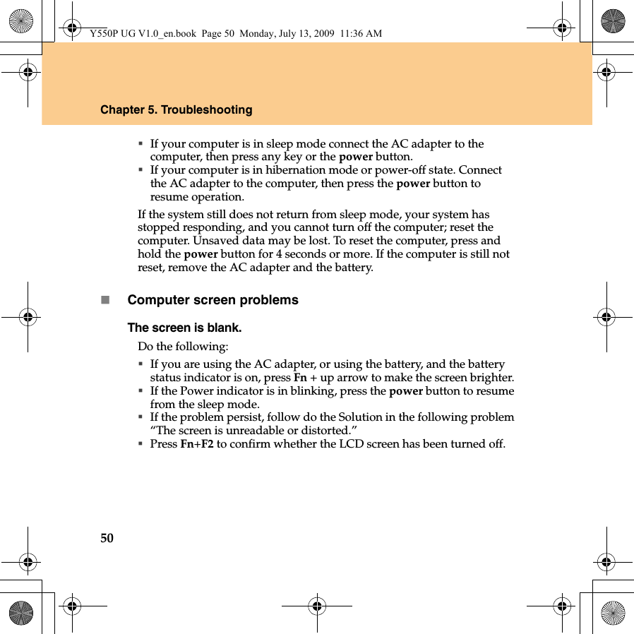 50Chapter 5. TroubleshootingIf your computer is in sleep mode connect the AC adapter to the computer, then press any key or the power button.If your computer is in hibernation mode or power-off state. Connect the AC adapter to the computer, then press the power button to resume operation.If the system still does not return from sleep mode, your system has stopped responding, and you cannot turn off the computer; reset the computer. Unsaved data may be lost. To reset the computer, press and hold the power button for 4 seconds or more. If the computer is still not reset, remove the AC adapter and the battery.Computer screen problemsThe screen is blank. Do the following:If you are using the AC adapter, or using the battery, and the battery status indicator is on, press Fn + up arrow to make the screen brighter. If the Power indicator is in blinking, press the power button to resume from the sleep mode. If the problem persist, follow do the Solution in the following problem “The screen is unreadable or distorted.”Press Fn+F2 to confirm whether the LCD screen has been turned off.Y550P UG V1.0_en.book  Page 50  Monday, July 13, 2009  11:36 AM