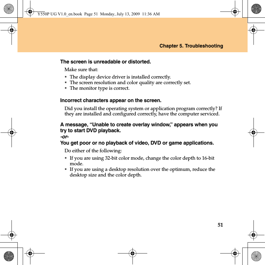 Chapter 5. Troubleshooting51The screen is unreadable or distorted. Make sure that: The display device driver is installed correctly.The screen resolution and color quality are correctly set. The monitor type is correct.Incorrect characters appear on the screen.Did you install the operating system or application program correctly? If they are installed and configured correctly, have the computer serviced.A message, “Unable to create overlay window,” appears when you try to start DVD playback.-or-You get poor or no playback of video, DVD or game applications.Do either of the following: If you are using 32-bit color mode, change the color depth to 16-bit mode. If you are using a desktop resolution over the optimum, reduce the desktop size and the color depth.Y550P UG V1.0_en.book  Page 51  Monday, July 13, 2009  11:36 AM