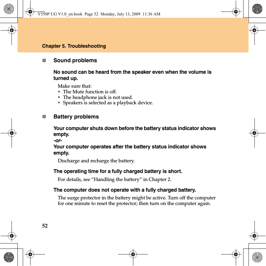 52Chapter 5. TroubleshootingSound problemsNo sound can be heard from the speaker even when the volume is turned up.Make sure that:The Mute function is off.The headphone jack is not used.Speakers is selected as a playback device.Battery problemsYour computer shuts down before the battery status indicator shows empty.-or-Your computer operates after the battery status indicator shows empty.Discharge and recharge the battery.The operating time for a fully charged battery is short. For details, see “Handling the battery” in Chapter 2. The computer does not operate with a fully charged battery.The surge protector in the battery might be active. Turn off the computer for one minute to reset the protector; then turn on the computer again.Y550P UG V1.0_en.book  Page 52  Monday, July 13, 2009  11:36 AM