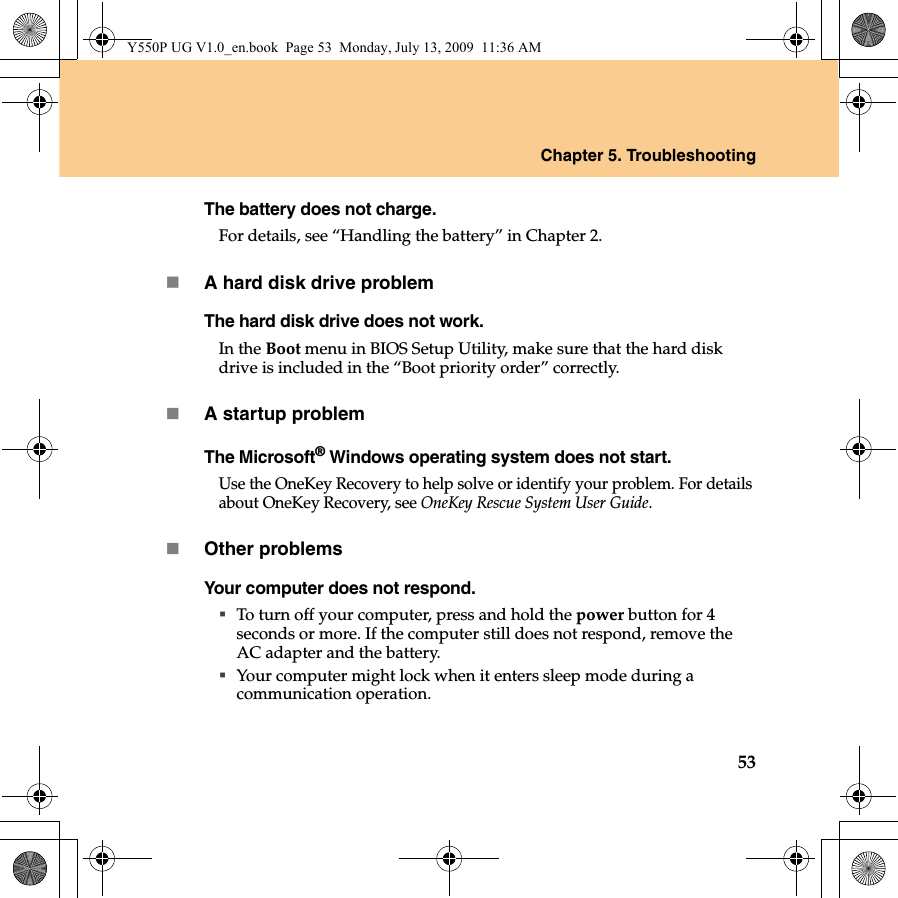 Chapter 5. Troubleshooting53The battery does not charge.For details, see “Handling the battery” in Chapter 2.A hard disk drive problemThe hard disk drive does not work.In the Boot menu in BIOS Setup Utility, make sure that the hard disk drive is included in the “Boot priority order” correctly.A startup problemThe Microsoft® Windows operating system does not start.Use the OneKey Recovery to help solve or identify your problem. For details about OneKey Recovery, see OneKey Rescue System User Guide.Other problemsYour computer does not respond.To turn off your computer, press and hold the power button for 4 seconds or more. If the computer still does not respond, remove the AC adapter and the battery. Your computer might lock when it enters sleep mode during a communication operation.Y550P UG V1.0_en.book  Page 53  Monday, July 13, 2009  11:36 AM