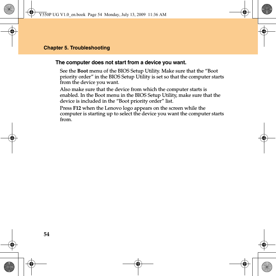 54Chapter 5. TroubleshootingThe computer does not start from a device you want. See the Boot menu of the BIOS Setup Utility. Make sure that the “Boot priority order” in the BIOS Setup Utility is set so that the computer starts from the device you want. Also make sure that the device from which the computer starts is enabled. In the Boot menu in the BIOS Setup Utility, make sure that the device is included in the “Boot priority order” list.Press F12 when the Lenovo logo appears on the screen while the computer is starting up to select the device you want the computer starts from.Y550P UG V1.0_en.book  Page 54  Monday, July 13, 2009  11:36 AM