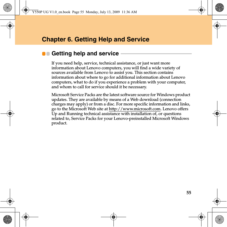 55Chapter 6. Getting Help and ServiceGetting help and service  - - - - - - - - - - - - - - - - - - - - - - - - - - - - - - - - - - - - - - - - - - - - - - - - - - - - - - - - - -If you need help, service, technical assistance, or just want more information about Lenovo computers, you will find a wide variety of sources available from Lenovo to assist you. This section contains information about where to go for additional information about Lenovo computers, what to do if you experience a problem with your computer, and whom to call for service should it be necessary.Microsoft Service Packs are the latest software source for Windows product updates. They are available by means of a Web download (connection charges may apply) or from a disc. For more specific information and links, go to the Microsoft Web site at http://www.microsoft.com. Lenovo offers Up and Running technical assistance with installation of, or questions related to, Service Packs for your Lenovo-preinstalled Microsoft Windows product.Y550P UG V1.0_en.book  Page 55  Monday, July 13, 2009  11:36 AM