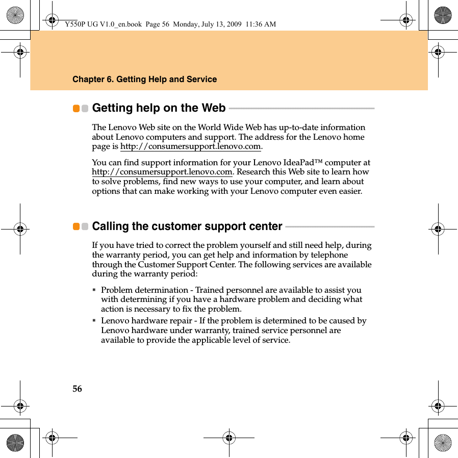 56Chapter 6. Getting Help and ServiceGetting help on the Web  - - - - - - - - - - - - - - - - - - - - - - - - - - - - - - - - - - - - - - - - - - - - - - - - - - - - - - - - - - - The Lenovo Web site on the World Wide Web has up-to-date information about Lenovo computers and support. The address for the Lenovo home page is http://consumersupport.lenovo.com.You can find support information for your Lenovo IdeaPad™ computer at http://consumersupport.lenovo.com. Research this Web site to learn how to solve problems, find new ways to use your computer, and learn about options that can make working with your Lenovo computer even easier.Calling the customer support center  - - - - - - - - - - - - - - - - - - - - - - - - - - - - - - - - - - - - If you have tried to correct the problem yourself and still need help, during the warranty period, you can get help and information by telephone through the Customer Support Center. The following services are available during the warranty period:Problem determination - Trained personnel are available to assist you with determining if you have a hardware problem and deciding what action is necessary to fix the problem.Lenovo hardware repair - If the problem is determined to be caused by Lenovo hardware under warranty, trained service personnel are available to provide the applicable level of service.Y550P UG V1.0_en.book  Page 56  Monday, July 13, 2009  11:36 AM