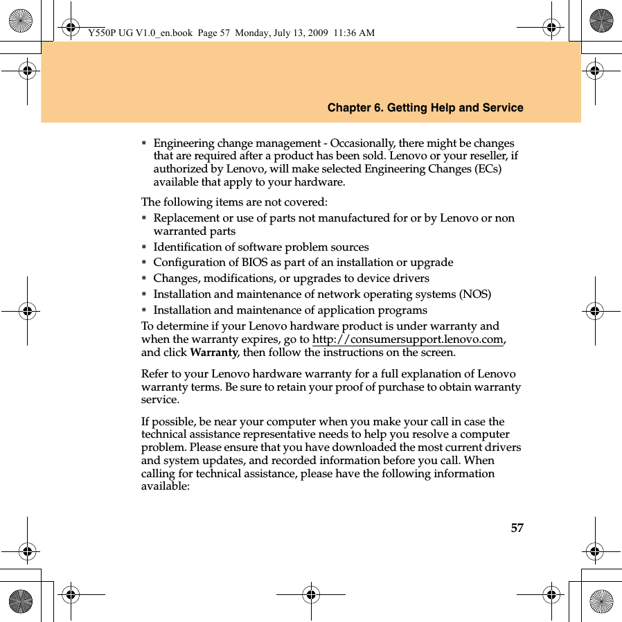 Chapter 6. Getting Help and Service57Engineering change management - Occasionally, there might be changes that are required after a product has been sold. Lenovo or your reseller, if authorized by Lenovo, will make selected Engineering Changes (ECs) available that apply to your hardware.The following items are not covered:Replacement or use of parts not manufactured for or by Lenovo or non warranted partsIdentification of software problem sourcesConfiguration of BIOS as part of an installation or upgradeChanges, modifications, or upgrades to device driversInstallation and maintenance of network operating systems (NOS)Installation and maintenance of application programsTo determine if your Lenovo hardware product is under warranty and when the warranty expires, go to http://consumersupport.lenovo.com, and click Warranty, then follow the instructions on the screen.Refer to your Lenovo hardware warranty for a full explanation of Lenovo warranty terms. Be sure to retain your proof of purchase to obtain warranty service.If possible, be near your computer when you make your call in case the technical assistance representative needs to help you resolve a computer problem. Please ensure that you have downloaded the most current drivers and system updates, and recorded information before you call. When calling for technical assistance, please have the following information available:Y550P UG V1.0_en.book  Page 57  Monday, July 13, 2009  11:36 AM