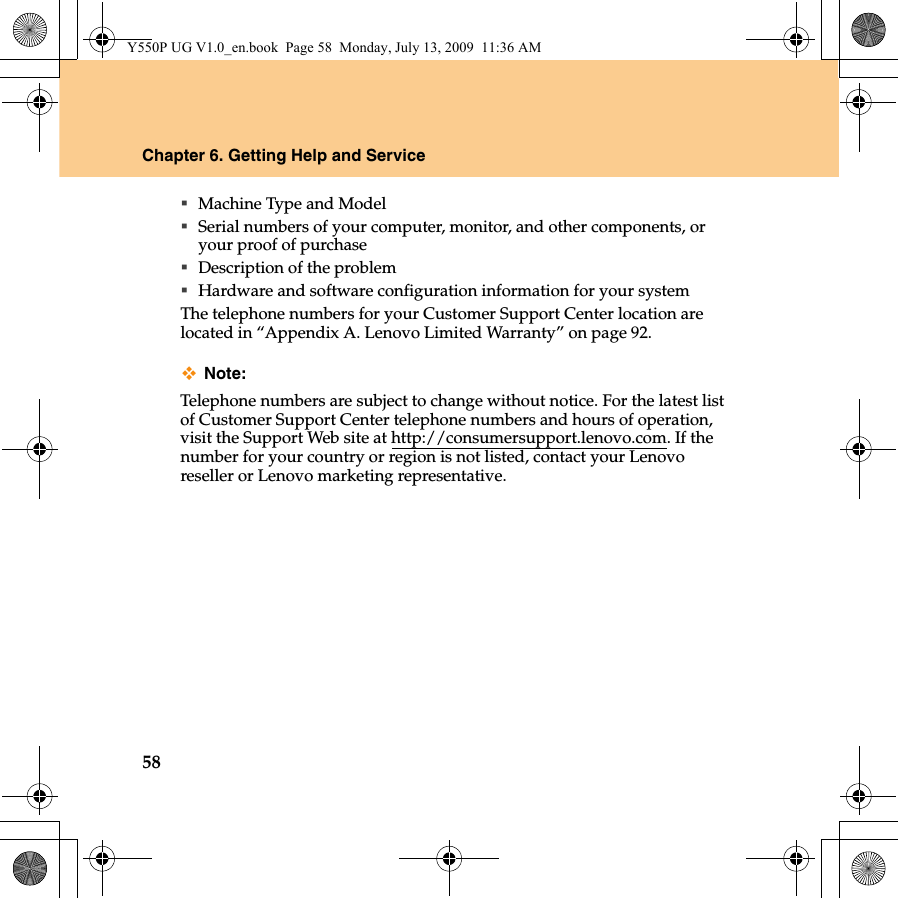 58Chapter 6. Getting Help and ServiceMachine Type and ModelSerial numbers of your computer, monitor, and other components, or your proof of purchaseDescription of the problemHardware and software configuration information for your systemThe telephone numbers for your Customer Support Center location are located in “Appendix A. Lenovo Limited Warranty” on page 92.Note:Telephone numbers are subject to change without notice. For the latest list of Customer Support Center telephone numbers and hours of operation, visit the Support Web site at http://consumersupport.lenovo.com. If the number for your country or region is not listed, contact your Lenovo reseller or Lenovo marketing representative.Y550P UG V1.0_en.book  Page 58  Monday, July 13, 2009  11:36 AM
