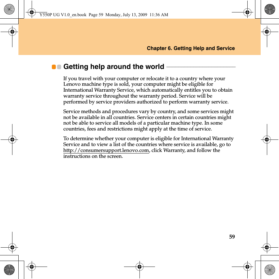 Chapter 6. Getting Help and Service59Getting help around the world  - - - - - - - - - - - - - - - - - - - - - - - - - - - - - - - - - - - - - - - - - - - - - -If you travel with your computer or relocate it to a country where your Lenovo machine type is sold, your computer might be eligible for International Warranty Service, which automatically entitles you to obtain warranty service throughout the warranty period. Service will be performed by service providers authorized to perform warranty service.Service methods and procedures vary by country, and some services might not be available in all countries. Service centers in certain countries might not be able to service all models of a particular machine type. In some countries, fees and restrictions might apply at the time of service.To determine whether your computer is eligible for International Warranty Service and to view a list of the countries where service is available, go to http://consumersupport.lenovo.com, click Warranty, and follow the instructions on the screen.Y550P UG V1.0_en.book  Page 59  Monday, July 13, 2009  11:36 AM