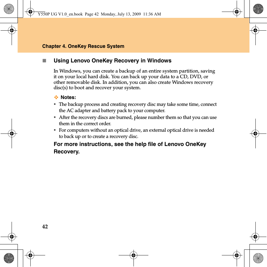 42Chapter 4. OneKey Rescue SystemUsing Lenovo OneKey Recovery in WindowsIn Windows, you can create a backup of an entire system partition, saving it on your local hard disk. You can back up your data to a CD, DVD, or other removable disk. In addition, you can also create Windows recovery disc(s) to boot and recover your system.Notes:The backup process and creating recovery disc may take some time, connect the AC adapter and battery pack to your computer.After the recovery discs are burned, please number them so that you can use them in the correct order.For computers without an optical drive, an external optical drive is needed to back up or to create a recovery disc.For more instructions, see the help file of Lenovo OneKey Recovery.Y550P UG V1.0_en.book  Page 42  Monday, July 13, 2009  11:36 AM