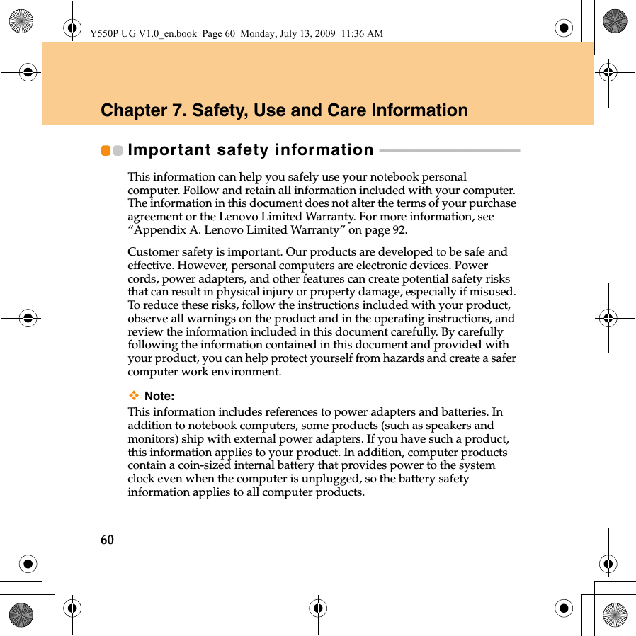 60Chapter 7. Safety, Use and Care InformationImportant safety information  - - - - - - - - - - - - - - - - - - - - - - - - - - - - - - - - - - - - - - - - - This information can help you safely use your notebook personal computer. Follow and retain all information included with your computer. The information in this document does not alter the terms of your purchase agreement or the Lenovo Limited Warranty. For more information, see “Appendix A. Lenovo Limited Warranty” on page 92.Customer safety is important. Our products are developed to be safe and effective. However, personal computers are electronic devices. Power cords, power adapters, and other features can create potential safety risks that can result in physical injury or property damage, especially if misused. To reduce these risks, follow the instructions included with your product, observe all warnings on the product and in the operating instructions, and review the information included in this document carefully. By carefully following the information contained in this document and provided with your product, you can help protect yourself from hazards and create a safer computer work environment.Note:This information includes references to power adapters and batteries. In addition to notebook computers, some products (such as speakers and monitors) ship with external power adapters. If you have such a product, this information applies to your product. In addition, computer products contain a coin-sized internal battery that provides power to the system clock even when the computer is unplugged, so the battery safety information applies to all computer products.Y550P UG V1.0_en.book  Page 60  Monday, July 13, 2009  11:36 AM