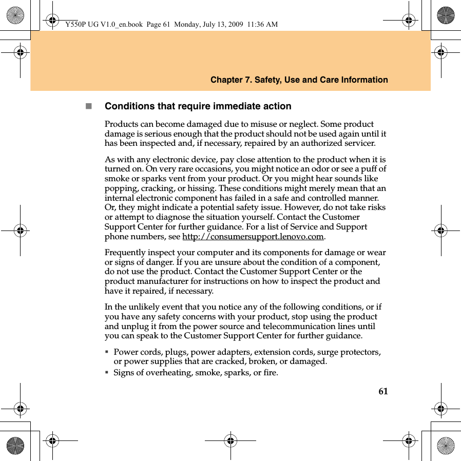 Chapter 7. Safety, Use and Care Information61Conditions that require immediate actionProducts can become damaged due to misuse or neglect. Some product damage is serious enough that the product should not be used again until it has been inspected and, if necessary, repaired by an authorized servicer.As with any electronic device, pay close attention to the product when it is turned on. On very rare occasions, you might notice an odor or see a puff of smoke or sparks vent from your product. Or you might hear sounds like popping, cracking, or hissing. These conditions might merely mean that an internal electronic component has failed in a safe and controlled manner. Or, they might indicate a potential safety issue. However, do not take risks or attempt to diagnose the situation yourself. Contact the Customer Support Center for further guidance. For a list of Service and Support phone numbers, see http://consumersupport.lenovo.com.Frequently inspect your computer and its components for damage or wear or signs of danger. If you are unsure about the condition of a component, do not use the product. Contact the Customer Support Center or the product manufacturer for instructions on how to inspect the product and have it repaired, if necessary.In the unlikely event that you notice any of the following conditions, or if you have any safety concerns with your product, stop using the product and unplug it from the power source and telecommunication lines until you can speak to the Customer Support Center for further guidance.Power cords, plugs, power adapters, extension cords, surge protectors, or power supplies that are cracked, broken, or damaged.Signs of overheating, smoke, sparks, or fire.Y550P UG V1.0_en.book  Page 61  Monday, July 13, 2009  11:36 AM
