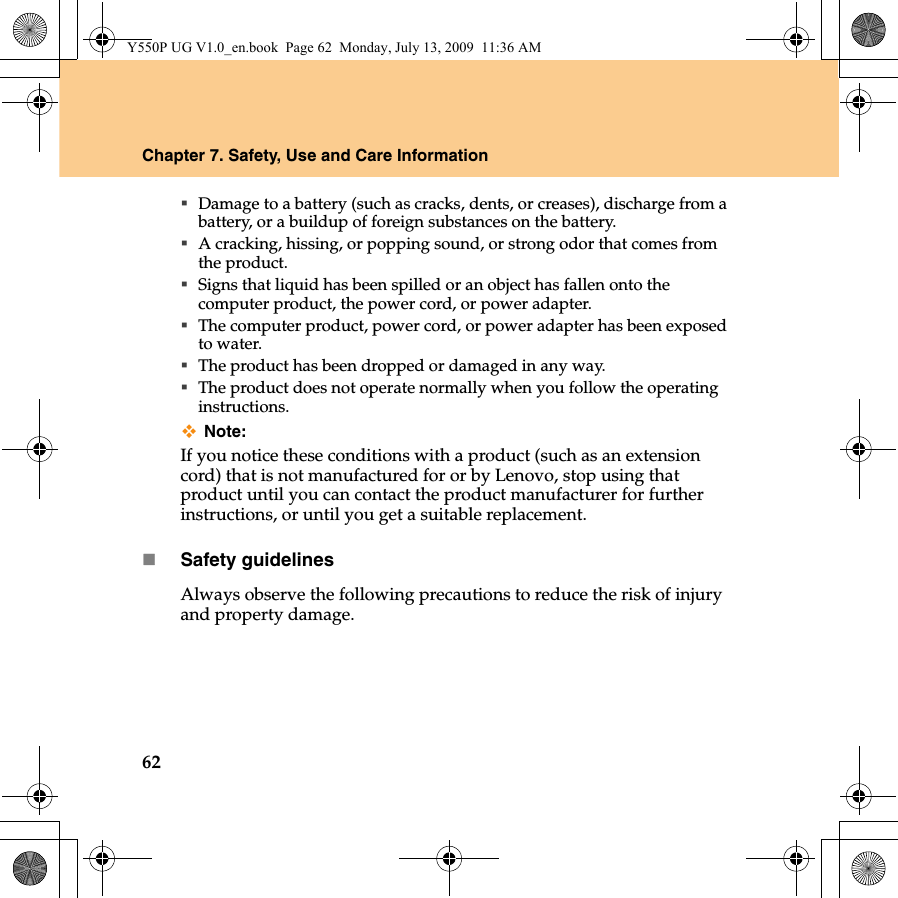 62Chapter 7. Safety, Use and Care InformationDamage to a battery (such as cracks, dents, or creases), discharge from a battery, or a buildup of foreign substances on the battery.A cracking, hissing, or popping sound, or strong odor that comes from the product.Signs that liquid has been spilled or an object has fallen onto the computer product, the power cord, or power adapter.The computer product, power cord, or power adapter has been exposed to water.The product has been dropped or damaged in any way.The product does not operate normally when you follow the operating instructions.Note:If you notice these conditions with a product (such as an extension cord) that is not manufactured for or by Lenovo, stop using that product until you can contact the product manufacturer for further instructions, or until you get a suitable replacement.Safety guidelinesAlways observe the following precautions to reduce the risk of injury and property damage.Y550P UG V1.0_en.book  Page 62  Monday, July 13, 2009  11:36 AM