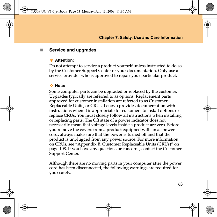 Chapter 7. Safety, Use and Care Information63Service and upgradesAttention:Do not attempt to service a product yourself unless instructed to do so by the Customer Support Center or your documentation. Only use a service provider who is approved to repair your particular product.Note:Some computer parts can be upgraded or replaced by the customer. Upgrades typically are referred to as options. Replacement parts approved for customer installation are referred to as Customer Replaceable Units, or CRUs. Lenovo provides documentation with instructions when it is appropriate for customers to install options or replace CRUs. You must closely follow all instructions when installing or replacing parts. The Off state of a power indicator does not necessarily mean that voltage levels inside a product are zero. Before you remove the covers from a product equipped with an ac power cord, always make sure that the power is turned off and that the product is unplugged from any power source. For more information on CRUs, see “Appendix B. Customer Replaceable Units (CRUs)” on page 108. If you have any questions or concerns, contact the Customer Support Center.Although there are no moving parts in your computer after the power cord has been disconnected, the following warnings are required for your safety.Y550P UG V1.0_en.book  Page 63  Monday, July 13, 2009  11:36 AM