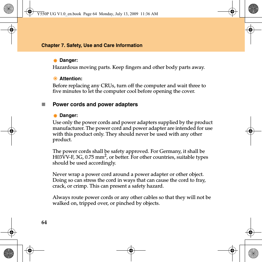 64Chapter 7. Safety, Use and Care InformationDanger:Hazardous moving parts. Keep fingers and other body parts away.Attention:Before replacing any CRUs, turn off the computer and wait three to five minutes to let the computer cool before opening the cover.Power cords and power adaptersDanger:Use only the power cords and power adapters supplied by the product manufacturer. The power cord and power adapter are intended for use with this product only. They should never be used with any other product.The power cords shall be safety approved. For Germany, it shall be H03VV-F, 3G, 0.75 mm2, or better. For other countries, suitable types should be used accordingly.Never wrap a power cord around a power adapter or other object. Doing so can stress the cord in ways that can cause the cord to fray, crack, or crimp. This can present a safety hazard.Always route power cords or any other cables so that they will not be walked on, tripped over, or pinched by objects.Y550P UG V1.0_en.book  Page 64  Monday, July 13, 2009  11:36 AM