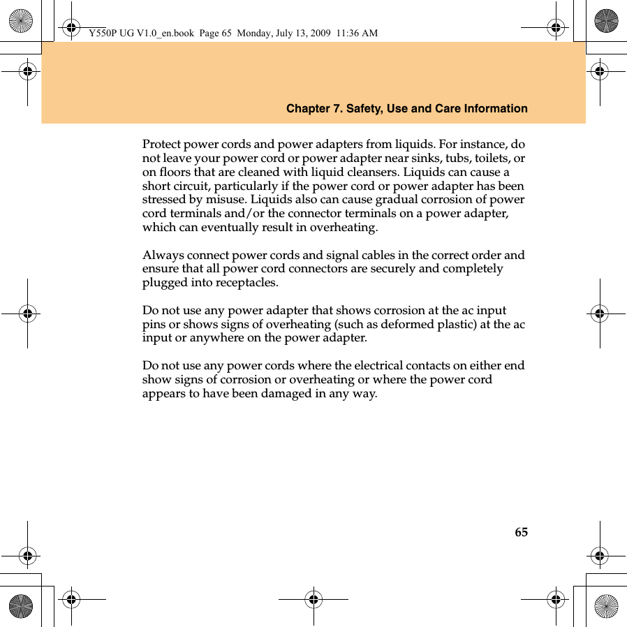 Chapter 7. Safety, Use and Care Information65Protect power cords and power adapters from liquids. For instance, do not leave your power cord or power adapter near sinks, tubs, toilets, or on floors that are cleaned with liquid cleansers. Liquids can cause a short circuit, particularly if the power cord or power adapter has been stressed by misuse. Liquids also can cause gradual corrosion of power cord terminals and/or the connector terminals on a power adapter, which can eventually result in overheating.Always connect power cords and signal cables in the correct order and ensure that all power cord connectors are securely and completely plugged into receptacles.Do not use any power adapter that shows corrosion at the ac input pins or shows signs of overheating (such as deformed plastic) at the ac input or anywhere on the power adapter.Do not use any power cords where the electrical contacts on either end show signs of corrosion or overheating or where the power cord appears to have been damaged in any way.Y550P UG V1.0_en.book  Page 65  Monday, July 13, 2009  11:36 AM