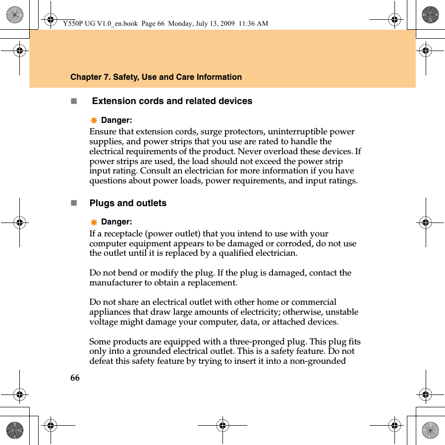 66Chapter 7. Safety, Use and Care Information Extension cords and related devicesDanger:Ensure that extension cords, surge protectors, uninterruptible power supplies, and power strips that you use are rated to handle the electrical requirements of the product. Never overload these devices. If power strips are used, the load should not exceed the power strip input rating. Consult an electrician for more information if you have questions about power loads, power requirements, and input ratings.Plugs and outletsDanger:If a receptacle (power outlet) that you intend to use with your computer equipment appears to be damaged or corroded, do not use the outlet until it is replaced by a qualified electrician.Do not bend or modify the plug. If the plug is damaged, contact the manufacturer to obtain a replacement.Do not share an electrical outlet with other home or commercial appliances that draw large amounts of electricity; otherwise, unstable voltage might damage your computer, data, or attached devices.Some products are equipped with a three-pronged plug. This plug fits only into a grounded electrical outlet. This is a safety feature. Do not defeat this safety feature by trying to insert it into a non-grounded Y550P UG V1.0_en.book  Page 66  Monday, July 13, 2009  11:36 AM