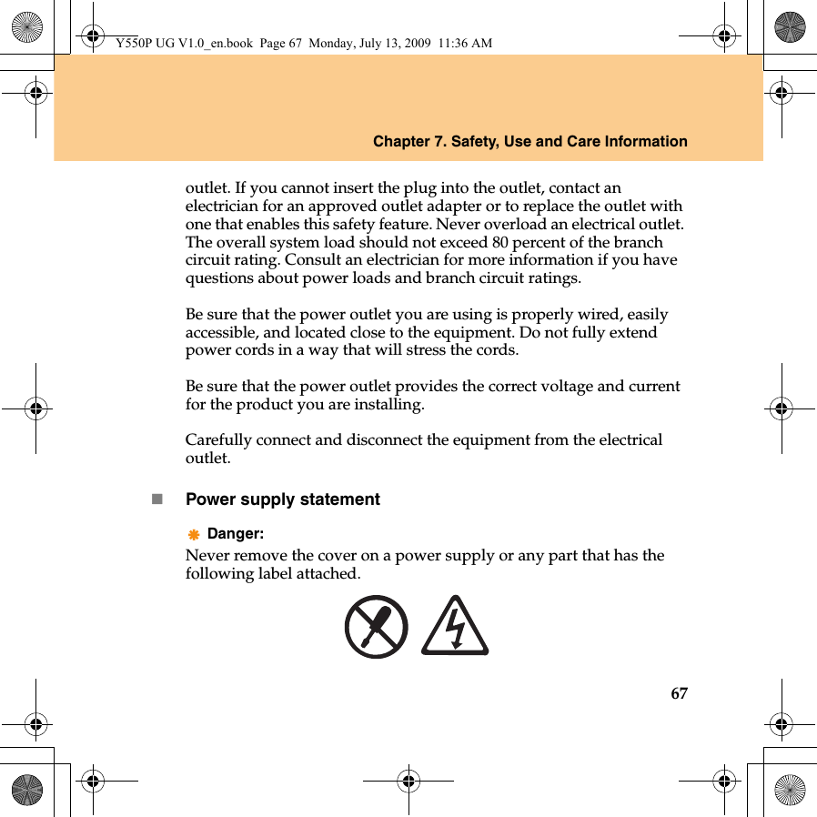 Chapter 7. Safety, Use and Care Information67outlet. If you cannot insert the plug into the outlet, contact an electrician for an approved outlet adapter or to replace the outlet with one that enables this safety feature. Never overload an electrical outlet. The overall system load should not exceed 80 percent of the branch circuit rating. Consult an electrician for more information if you have questions about power loads and branch circuit ratings.Be sure that the power outlet you are using is properly wired, easily accessible, and located close to the equipment. Do not fully extend power cords in a way that will stress the cords.Be sure that the power outlet provides the correct voltage and current for the product you are installing.Carefully connect and disconnect the equipment from the electrical outlet.Power supply statementDanger:Never remove the cover on a power supply or any part that has the following label attached.Y550P UG V1.0_en.book  Page 67  Monday, July 13, 2009  11:36 AM