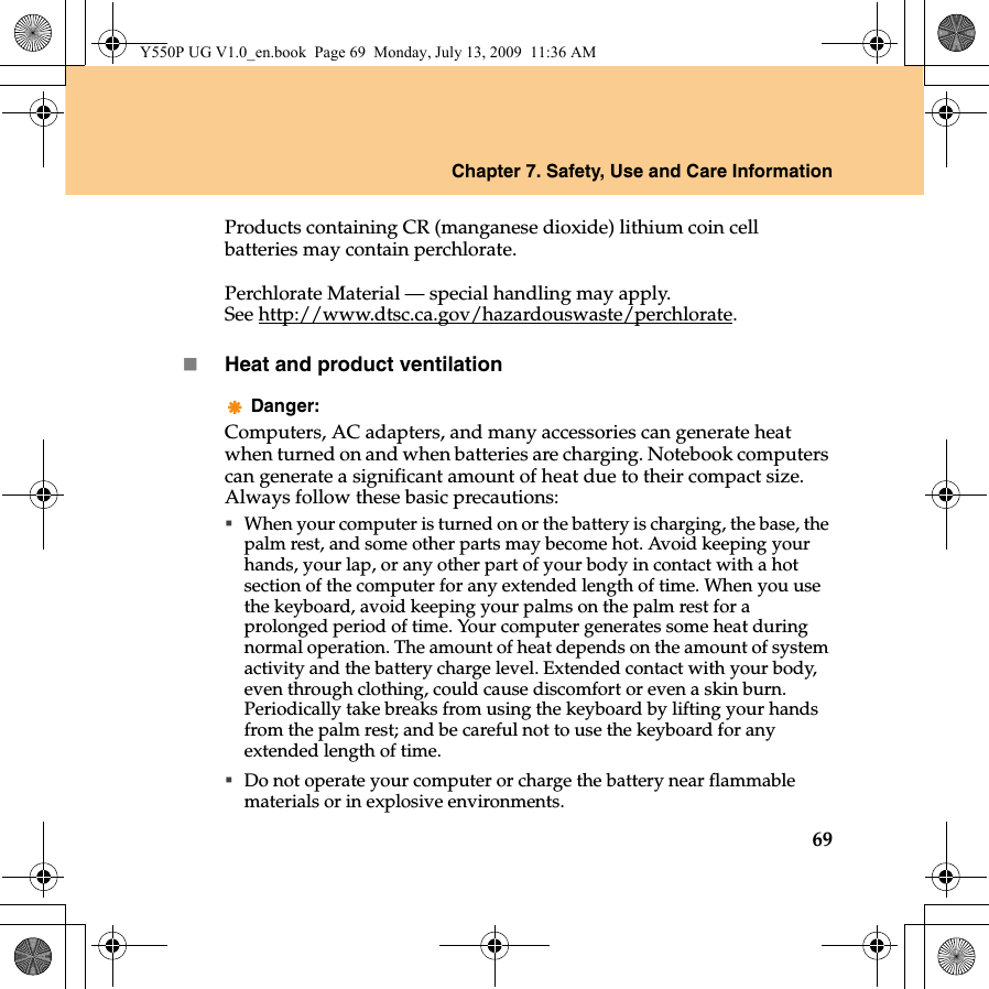 Chapter 7. Safety, Use and Care Information69Products containing CR (manganese dioxide) lithium coin cell batteries may contain perchlorate.Perchlorate Material — special handling may apply.See http://www.dtsc.ca.gov/hazardouswaste/perchlorate.Heat and product ventilationDanger:Computers, AC adapters, and many accessories can generate heat when turned on and when batteries are charging. Notebook computers can generate a significant amount of heat due to their compact size. Always follow these basic precautions:When your computer is turned on or the battery is charging, the base, the palm rest, and some other parts may become hot. Avoid keeping your hands, your lap, or any other part of your body in contact with a hot section of the computer for any extended length of time. When you use the keyboard, avoid keeping your palms on the palm rest for a prolonged period of time. Your computer generates some heat during normal operation. The amount of heat depends on the amount of system activity and the battery charge level. Extended contact with your body, even through clothing, could cause discomfort or even a skin burn. Periodically take breaks from using the keyboard by lifting your hands from the palm rest; and be careful not to use the keyboard for any extended length of time.Do not operate your computer or charge the battery near flammable materials or in explosive environments.Y550P UG V1.0_en.book  Page 69  Monday, July 13, 2009  11:36 AM