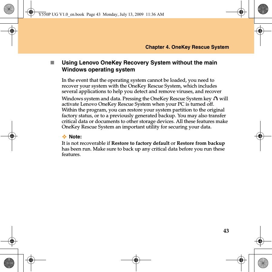 Chapter 4. OneKey Rescue System43Using Lenovo OneKey Recovery System without the main Windows operating systemIn the event that the operating system cannot be loaded, you need to recover your system with the OneKey Rescue System, which includes several applications to help you detect and remove viruses, and recover Windows system and data. Pressing the OneKey Rescue System key   will activate Lenovo OneKey Rescue System when your PC is turned off. Within the program, you can restore your system partition to the original factory status, or to a previously generated backup. You may also transfer critical data or documents to other storage devices. All these features make OneKey Rescue System an important utility for securing your data.Note:It is not recoverable if Restore to factory default or Restore from backup has been run. Make sure to back up any critical data before you run these features.Y550P UG V1.0_en.book  Page 43  Monday, July 13, 2009  11:36 AM
