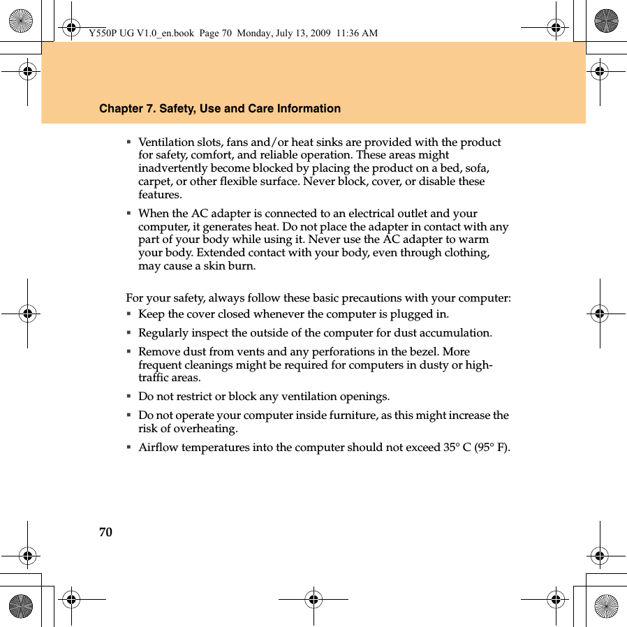 70Chapter 7. Safety, Use and Care InformationVentilation slots, fans and/or heat sinks are provided with the product for safety, comfort, and reliable operation. These areas might inadvertently become blocked by placing the product on a bed, sofa, carpet, or other flexible surface. Never block, cover, or disable these features.When the AC adapter is connected to an electrical outlet and your computer, it generates heat. Do not place the adapter in contact with any part of your body while using it. Never use the AC adapter to warm your body. Extended contact with your body, even through clothing, may cause a skin burn.For your safety, always follow these basic precautions with your computer:Keep the cover closed whenever the computer is plugged in.Regularly inspect the outside of the computer for dust accumulation.Remove dust from vents and any perforations in the bezel. More frequent cleanings might be required for computers in dusty or high-traffic areas.Do not restrict or block any ventilation openings.Do not operate your computer inside furniture, as this might increase the risk of overheating.Airflow temperatures into the computer should not exceed 35° C (95° F).Y550P UG V1.0_en.book  Page 70  Monday, July 13, 2009  11:36 AM