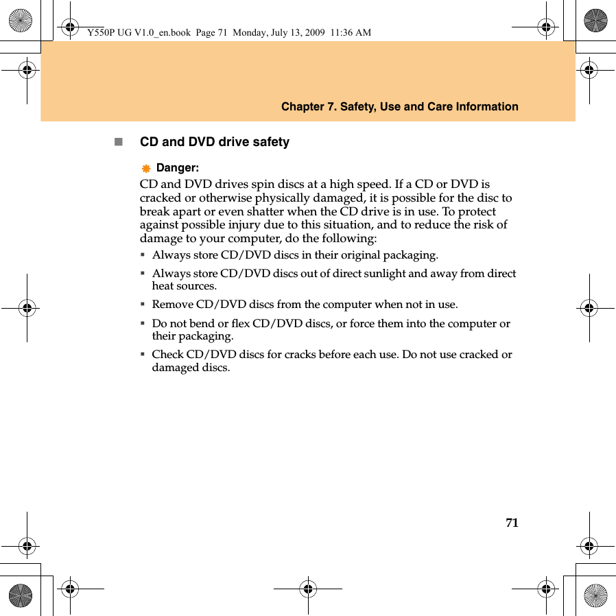 Chapter 7. Safety, Use and Care Information71CD and DVD drive safetyDanger:CD and DVD drives spin discs at a high speed. If a CD or DVD is cracked or otherwise physically damaged, it is possible for the disc to break apart or even shatter when the CD drive is in use. To protect against possible injury due to this situation, and to reduce the risk of damage to your computer, do the following:Always store CD/DVD discs in their original packaging.Always store CD/DVD discs out of direct sunlight and away from direct heat sources.Remove CD/DVD discs from the computer when not in use.Do not bend or flex CD/DVD discs, or force them into the computer or their packaging.Check CD/DVD discs for cracks before each use. Do not use cracked or damaged discs.Y550P UG V1.0_en.book  Page 71  Monday, July 13, 2009  11:36 AM