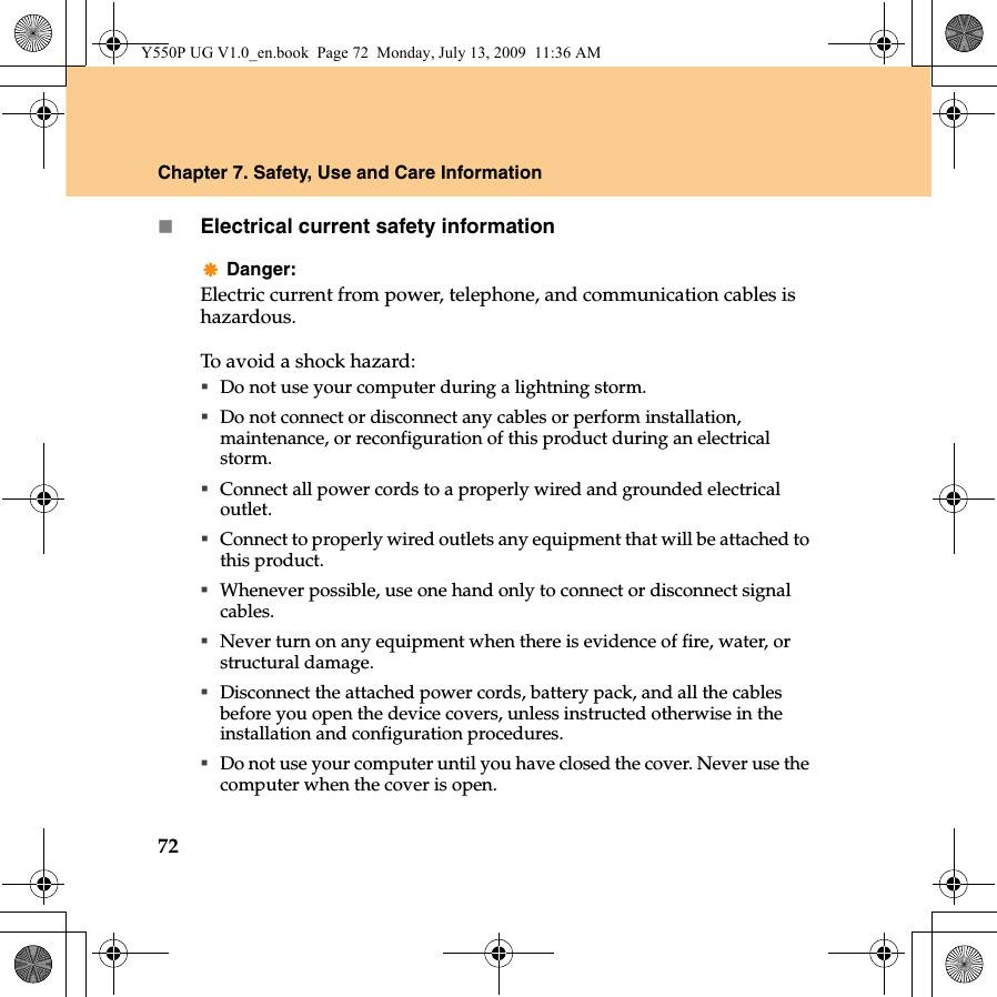 72Chapter 7. Safety, Use and Care InformationElectrical current safety informationDanger:Electric current from power, telephone, and communication cables is hazardous.To avoid a shock hazard:Do not use your computer during a lightning storm.Do not connect or disconnect any cables or perform installation, maintenance, or reconfiguration of this product during an electrical storm.Connect all power cords to a properly wired and grounded electrical outlet.Connect to properly wired outlets any equipment that will be attached to this product.Whenever possible, use one hand only to connect or disconnect signal cables.Never turn on any equipment when there is evidence of fire, water, or structural damage.Disconnect the attached power cords, battery pack, and all the cables before you open the device covers, unless instructed otherwise in the installation and configuration procedures.Do not use your computer until you have closed the cover. Never use the computer when the cover is open.Y550P UG V1.0_en.book  Page 72  Monday, July 13, 2009  11:36 AM
