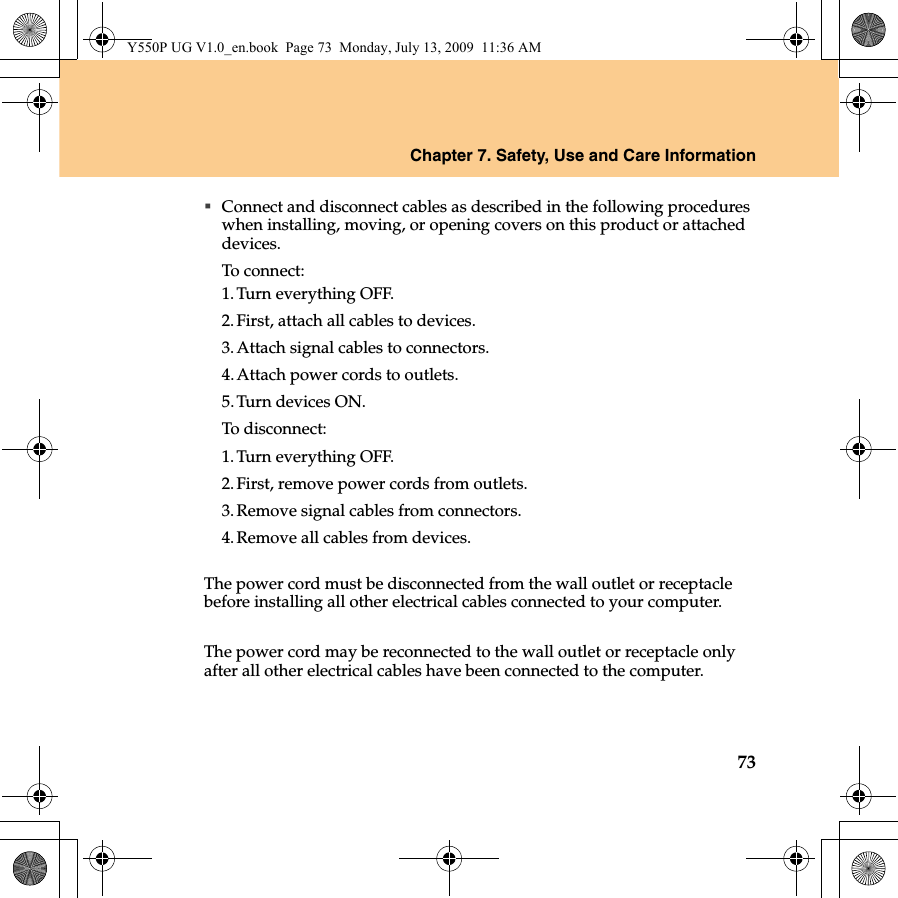 Chapter 7. Safety, Use and Care Information73Connect and disconnect cables as described in the following procedures when installing, moving, or opening covers on this product or attached devices.To connect:1.Turn everything OFF.2.First, attach all cables to devices.3.Attach signal cables to connectors.4.Attach power cords to outlets.5.Turn devices ON.To disconnect:1.Turn everything OFF.2.First, remove power cords from outlets.3.Remove signal cables from connectors.4.Remove all cables from devices.The power cord must be disconnected from the wall outlet or receptacle before installing all other electrical cables connected to your computer.The power cord may be reconnected to the wall outlet or receptacle only after all other electrical cables have been connected to the computer.Y550P UG V1.0_en.book  Page 73  Monday, July 13, 2009  11:36 AM