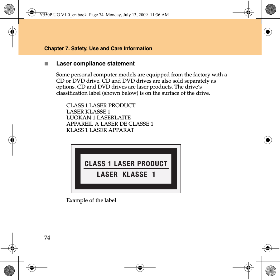 74Chapter 7. Safety, Use and Care InformationLaser compliance statementSome personal computer models are equipped from the factory with a CD or DVD drive. CD and DVD drives are also sold separately as options. CD and DVD drives are laser products. The drive’s classification label (shown below) is on the surface of the drive.CLASS 1 LASER PRODUCTLASER KLASSE 1LUOKAN 1 LASERLAITEAPPAREIL A LASER DE CLASSE 1KLASS 1 LASER APPARATExample of the labelY550P UG V1.0_en.book  Page 74  Monday, July 13, 2009  11:36 AM