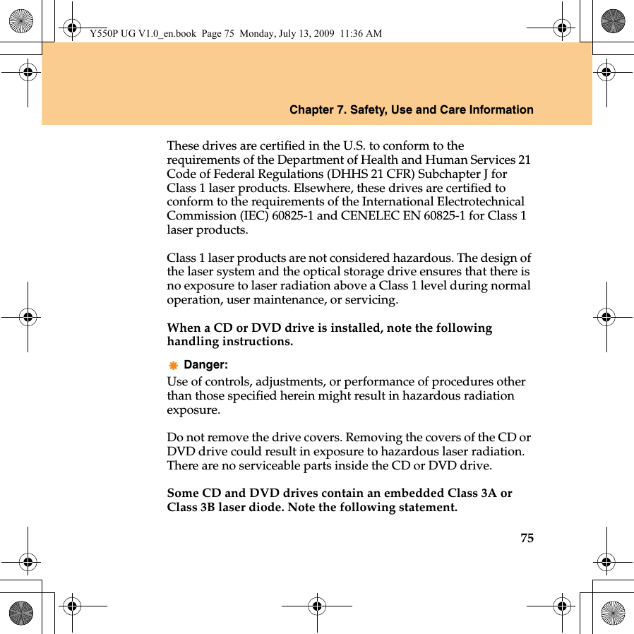 Chapter 7. Safety, Use and Care Information75These drives are certified in the U.S. to conform to the requirements of the Department of Health and Human Services 21 Code of Federal Regulations (DHHS 21 CFR) Subchapter J for Class 1 laser products. Elsewhere, these drives are certified to conform to the requirements of the International Electrotechnical Commission (IEC) 60825-1 and CENELEC EN 60825-1 for Class 1 laser products.Class 1 laser products are not considered hazardous. The design of the laser system and the optical storage drive ensures that there is no exposure to laser radiation above a Class 1 level during normal operation, user maintenance, or servicing.When a CD or DVD drive is installed, note the following handling instructions.Danger:Use of controls, adjustments, or performance of procedures other than those specified herein might result in hazardous radiation exposure.Do not remove the drive covers. Removing the covers of the CD or DVD drive could result in exposure to hazardous laser radiation. There are no serviceable parts inside the CD or DVD drive.Some CD and DVD drives contain an embedded Class 3A or Class 3B laser diode. Note the following statement.Y550P UG V1.0_en.book  Page 75  Monday, July 13, 2009  11:36 AM