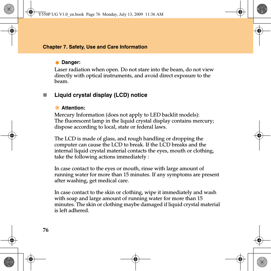 76Chapter 7. Safety, Use and Care InformationDanger:Laser radiation when open. Do not stare into the beam, do not view directly with optical instruments, and avoid direct exposure to the beam.Liquid crystal display (LCD) noticeAttention:Mercury Information (does not apply to LED backlit models):The fluorescent lamp in the liquid crystal display contains mercury; dispose according to local, state or federal laws.The LCD is made of glass, and rough handling or dropping the computer can cause the LCD to break. If the LCD breaks and the internal liquid crystal material contacts the eyes, mouth or clothing, take the following actions immediately : In case contact to the eyes or mouth, rinse with large amount of running water for more than 15 minutes. If any symptoms are present after washing, get medical care. In case contact to the skin or clothing, wipe it immediately and wash with soap and large amount of running water for more than 15 minutes. The skin or clothing maybe damaged if liquid crystal material is left adhered.Y550P UG V1.0_en.book  Page 76  Monday, July 13, 2009  11:36 AM