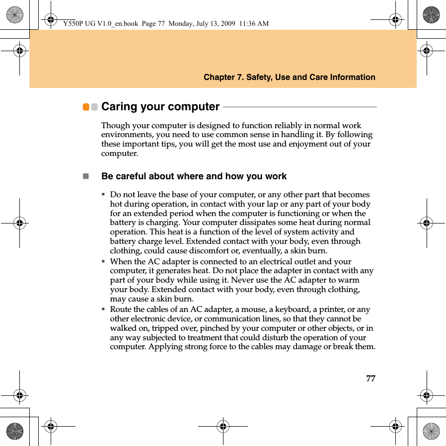 Chapter 7. Safety, Use and Care Information77Caring your computer  - - - - - - - - - - - - - - - - - - - - - - - - - - - - - - - - - - - - - - - - - - - - - - - - - - - - - - - - - - - - - - - -Though your computer is designed to function reliably in normal work environments, you need to use common sense in handling it. By following these important tips, you will get the most use and enjoyment out of your computer.Be careful about where and how you workDo not leave the base of your computer, or any other part that becomes hot during operation, in contact with your lap or any part of your body for an extended period when the computer is functioning or when the battery is charging. Your computer dissipates some heat during normal operation. This heat is a function of the level of system activity and battery charge level. Extended contact with your body, even through clothing, could cause discomfort or, eventually, a skin burn.When the AC adapter is connected to an electrical outlet and your computer, it generates heat. Do not place the adapter in contact with any part of your body while using it. Never use the AC adapter to warm your body. Extended contact with your body, even through clothing, may cause a skin burn.Route the cables of an AC adapter, a mouse, a keyboard, a printer, or any other electronic device, or communication lines, so that they cannot be walked on, tripped over, pinched by your computer or other objects, or in any way subjected to treatment that could disturb the operation of your computer. Applying strong force to the cables may damage or break them.Y550P UG V1.0_en.book  Page 77  Monday, July 13, 2009  11:36 AM