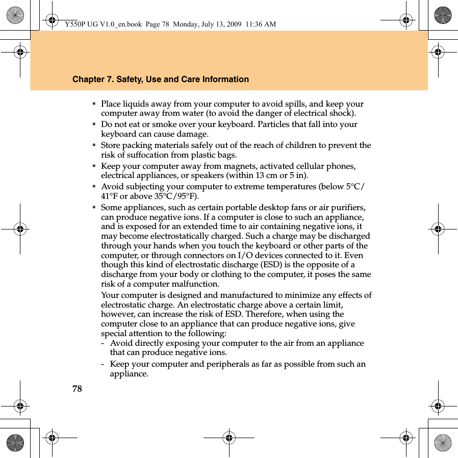 78Chapter 7. Safety, Use and Care InformationPlace liquids away from your computer to avoid spills, and keep your computer away from water (to avoid the danger of electrical shock).Do not eat or smoke over your keyboard. Particles that fall into your keyboard can cause damage.Store packing materials safely out of the reach of children to prevent the risk of suffocation from plastic bags.Keep your computer away from magnets, activated cellular phones, electrical appliances, or speakers (within 13 cm or 5 in).Avoid subjecting your computer to extreme temperatures (below 5°C/41°F or above 35°C/95°F).Some appliances, such as certain portable desktop fans or air purifiers, can produce negative ions. If a computer is close to such an appliance, and is exposed for an extended time to air containing negative ions, it may become electrostatically charged. Such a charge may be discharged through your hands when you touch the keyboard or other parts of the computer, or through connectors on I/O devices connected to it. Even though this kind of electrostatic discharge (ESD) is the opposite of a discharge from your body or clothing to the computer, it poses the same risk of a computer malfunction.Your computer is designed and manufactured to minimize any effects of electrostatic charge. An electrostatic charge above a certain limit, however, can increase the risk of ESD. Therefore, when using the computer close to an appliance that can produce negative ions, give special attention to the following:-  Avoid directly exposing your computer to the air from an appliance that can produce negative ions.-  Keep your computer and peripherals as far as possible from such an appliance.Y550P UG V1.0_en.book  Page 78  Monday, July 13, 2009  11:36 AM