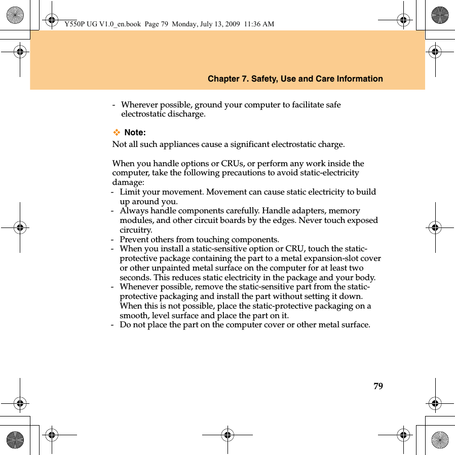 Chapter 7. Safety, Use and Care Information79-  Wherever possible, ground your computer to facilitate safe electrostatic discharge.Note:Not all such appliances cause a significant electrostatic charge.When you handle options or CRUs, or perform any work inside the computer, take the following precautions to avoid static-electricity damage:-  Limit your movement. Movement can cause static electricity to build up around you.-  Always handle components carefully. Handle adapters, memory modules, and other circuit boards by the edges. Never touch exposed circuitry.-  Prevent others from touching components.-  When you install a static-sensitive option or CRU, touch the static-protective package containing the part to a metal expansion-slot cover or other unpainted metal surface on the computer for at least two seconds. This reduces static electricity in the package and your body.-  Whenever possible, remove the static-sensitive part from the static-protective packaging and install the part without setting it down. When this is not possible, place the static-protective packaging on a smooth, level surface and place the part on it.-  Do not place the part on the computer cover or other metal surface.Y550P UG V1.0_en.book  Page 79  Monday, July 13, 2009  11:36 AM