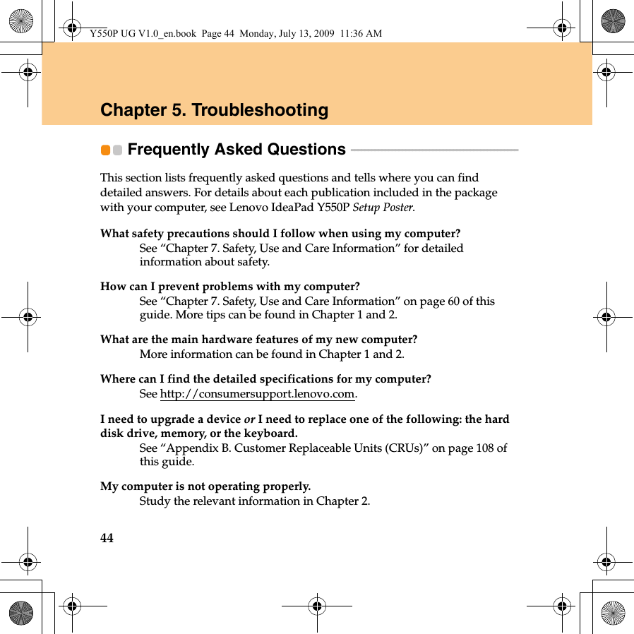 44Chapter 5. TroubleshootingFrequently Asked Questions  - - - - - - - - - - - - - - - - - - - - - - - - - - - - - - - - - - - - - - - - - - - - - - - - - This section lists frequently asked questions and tells where you can find detailed answers. For details about each publication included in the package with your computer, see Lenovo IdeaPad Y550P Setup Poster. What safety precautions should I follow when using my computer?See “Chapter 7. Safety, Use and Care Information” for detailed information about safety. How can I prevent problems with my computer?See “Chapter 7. Safety, Use and Care Information” on page 60 of this guide. More tips can be found in Chapter 1 and 2.What are the main hardware features of my new computer?More information can be found in Chapter 1 and 2.Where can I find the detailed specifications for my computer?See http://consumersupport.lenovo.com.I need to upgrade a device or I need to replace one of the following: the hard disk drive, memory, or the keyboard.See “Appendix B. Customer Replaceable Units (CRUs)” on page 108 of this guide.My computer is not operating properly.Study the relevant information in Chapter 2.Y550P UG V1.0_en.book  Page 44  Monday, July 13, 2009  11:36 AM